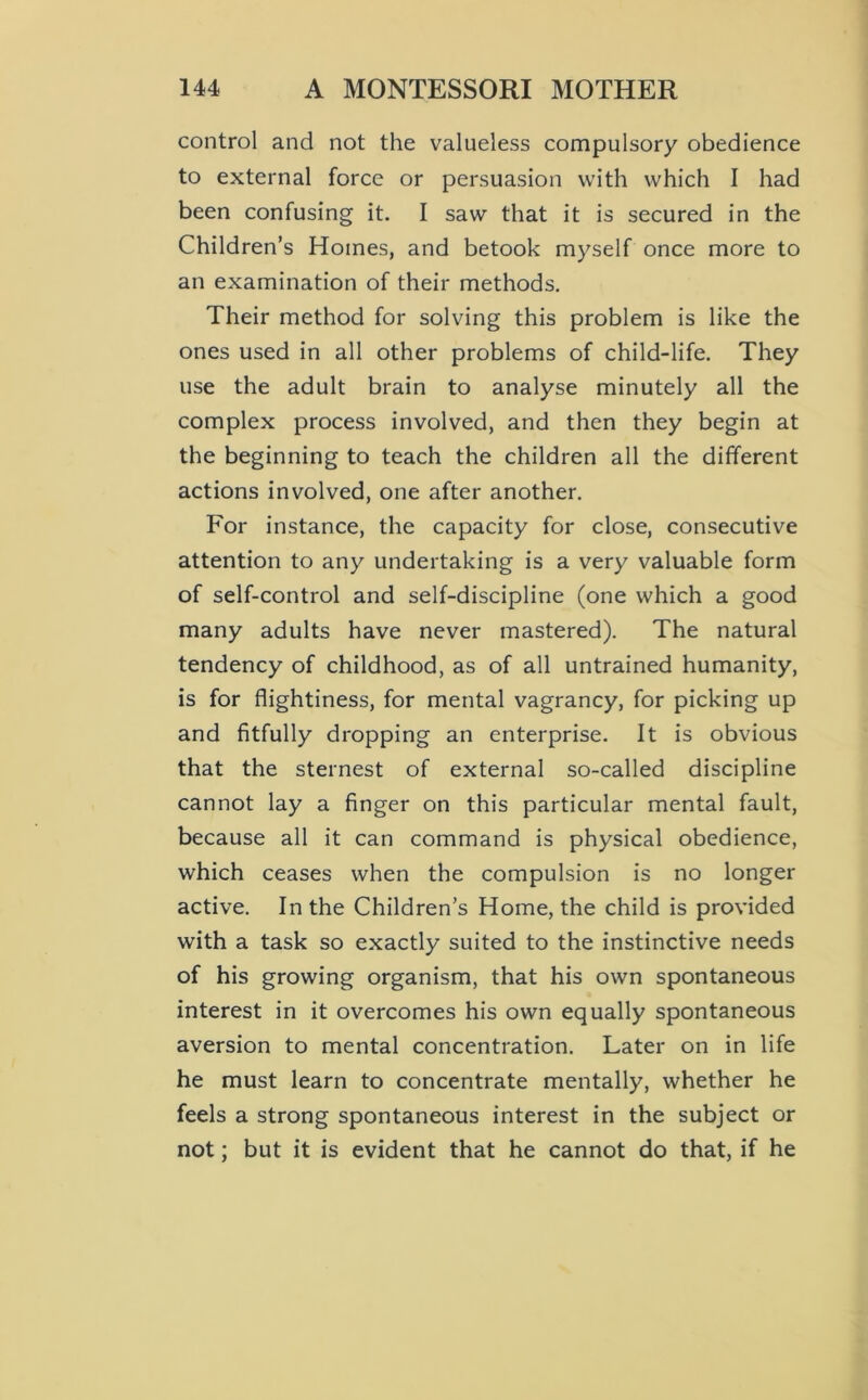 control and not the valueless compulsory obedience to external force or persuasion with which I had been confusing it. I saw that it is secured in the Children’s Homes, and betook myself once more to an examination of their methods. Their method for solving this problem is like the ones used in all other problems of child-life. They use the adult brain to analyse minutely all the complex process involved, and then they begin at the beginning to teach the children all the different actions involved, one after another. For instance, the capacity for close, consecutive attention to any undertaking is a very valuable form of self-control and self-discipline (one which a good many adults have never mastered). The natural tendency of childhood, as of all untrained humanity, is for flightiness, for mental vagrancy, for picking up and fitfully dropping an enterprise. It is obvious that the sternest of external so-called discipline cannot lay a finger on this particular mental fault, because all it can command is physical obedience, which ceases when the compulsion is no longer active. In the Children’s Home, the child is provided with a task so exactly suited to the instinctive needs of his growing organism, that his own spontaneous interest in it overcomes his own equally spontaneous aversion to mental concentration. Later on in life he must learn to concentrate mentally, whether he feels a strong spontaneous interest in the subject or not; but it is evident that he cannot do that, if he