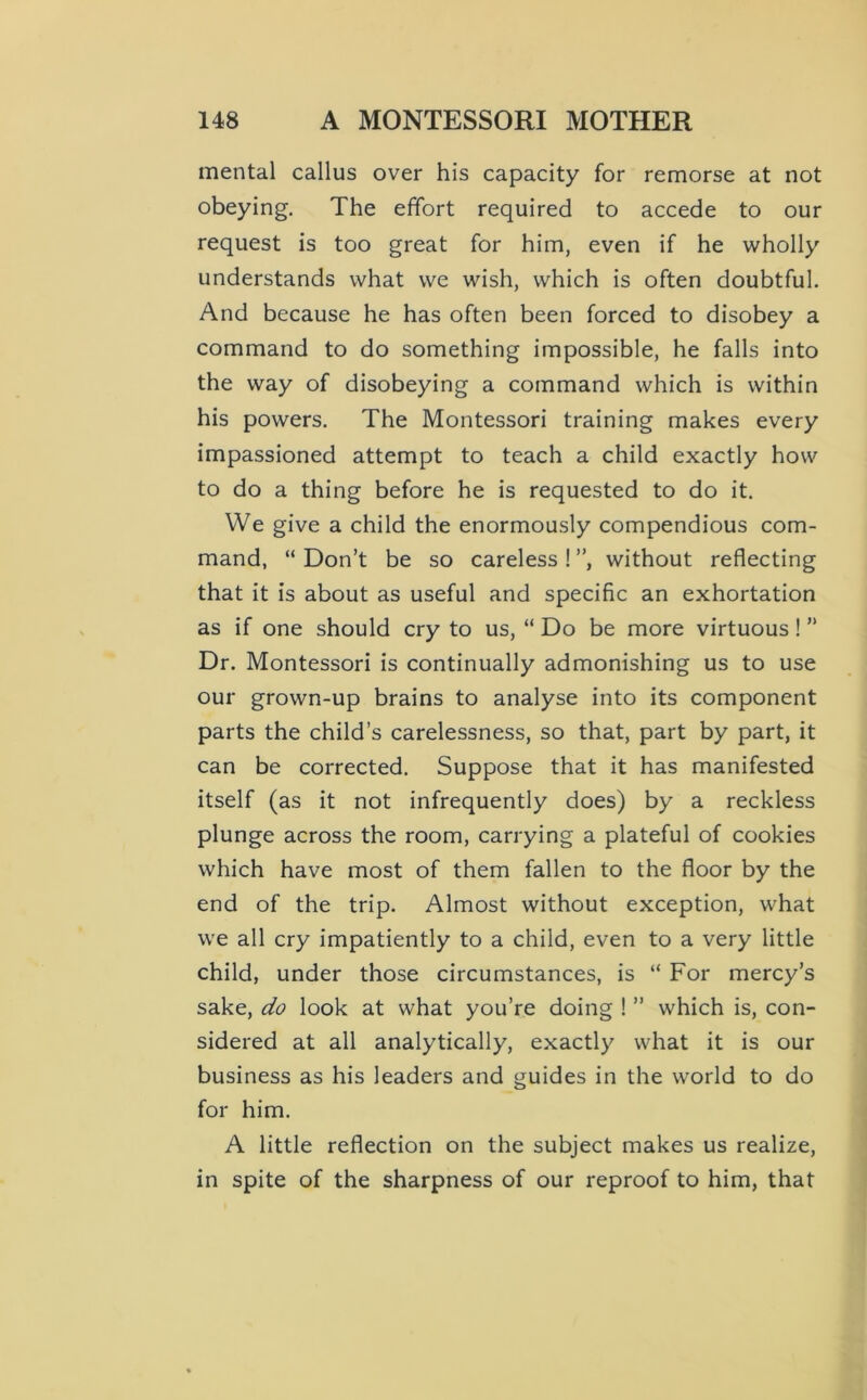 mental callus over his capacity for remorse at not obeying. The effort required to accede to our request is too great for him, even if he wholly understands what we wish, which is often doubtful. And because he has often been forced to disobey a command to do something impossible, he falls into the way of disobeying a command which is within his powers. The Montessori training makes every impassioned attempt to teach a child exactly how to do a thing before he is requested to do it. We give a child the enormously compendious com- mand, “ Don’t be so careless ! ”, without reflecting that it is about as useful and specific an exhortation as if one should cry to us, “ Do be more virtuous ! ” Dr. Montessori is continually admonishing us to use our grown-up brains to analyse into its component parts the child’s carelessness, so that, part by part, it can be corrected. Suppose that it has manifested itself (as it not infrequently does) by a reckless plunge across the room, carrying a plateful of cookies which have most of them fallen to the floor by the end of the trip. Almost without exception, what we all cry impatiently to a child, even to a very little child, under those circumstances, is “ For mercy’s sake, do look at what you’re doing 1 ” which is, con- sidered at all analytically, exactly what it is our business as his leaders and guides in the world to do for him. A little reflection on the subject makes us realize, in spite of the sharpness of our reproof to him, that