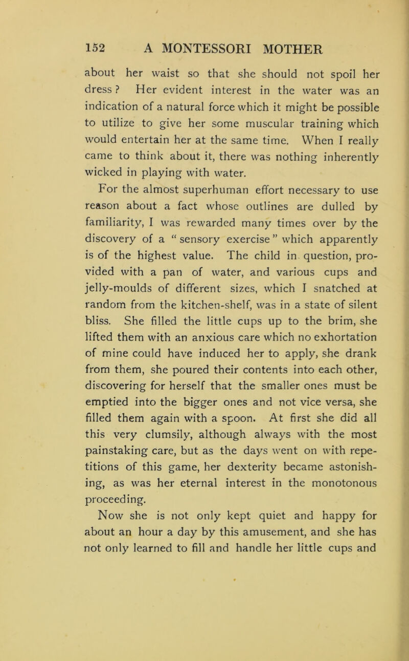 about her waist so that she should not spoil her dress ? Her evident interest in the water was an indication of a natural force which it might be possible to utilize to give her some muscular training which would entertain her at the same time. When I really came to think about it, there was nothing inherently wicked in playing with water. For the almost superhuman effort necessary to use reason about a fact whose outlines are dulled by familiarity, I was rewarded many times over by the discovery of a “ sensory exercise ” which apparently is of the highest value. The child in question, pro- vided with a pan of water, and various cups and jelly-moulds of different sizes, which I snatched at random from the kitchen-shelf, was in a state of silent bliss. She filled the little cups up to the brim, she lifted them with an anxious care which no exhortation of mine could have induced her to apply, she drank from them, she poured their contents into each other, discovering for herself that the smaller ones must be emptied into the bigger ones and not vice versa, she filled them again with a spoon. At first she did all this very clumsily, although always with the most painstaking care, but as the days went on with repe- titions of this game, her dexterity became astonish- ing, as was her eternal interest in the monotonous proceeding. Now she is not only kept quiet and happy for about an hour a day by this amusement, and she has not only learned to fill and handle her little cups and