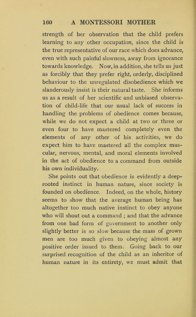 strength of her observation that the child prefers learning to any other occupation, since the child is the true representative of our race which does advance, even with such painful slowness, away from ignorance towards knowledge. Now, in addition, she tells us just as forcibly that they prefer right, orderly, disciplined behaviour to the unregulated disobedience which we slanderously insist is their natural taste. She informs us as a result of her scientific and unbiased observa- tion of child-life that our usual lack of success in handling the problems of obedience comes because, while we do not expect a child at two or three or even four to have mastered completely even the elements of any other of his activities, we do expect him to have mastered all the complex mus- cular, nervous, mental, and moral elements involved in the act of obedience to a command from outside his own individuality. She points out that obedience is evidently a deep- rooted instinct in human nature, since society is founded on obedience. Indeed, on the whole, history seems to show that the average human being has altogether too much native instinct to obey anyone who will shout out a command ; and that the advance from one bad form of government to another only slightly better is so slow because the mass of grown men are too much given to obeying almost any positive order issued to them. Going back to our surprised recognition of the child as an inheritor of human nature in its entirety, we must admit that