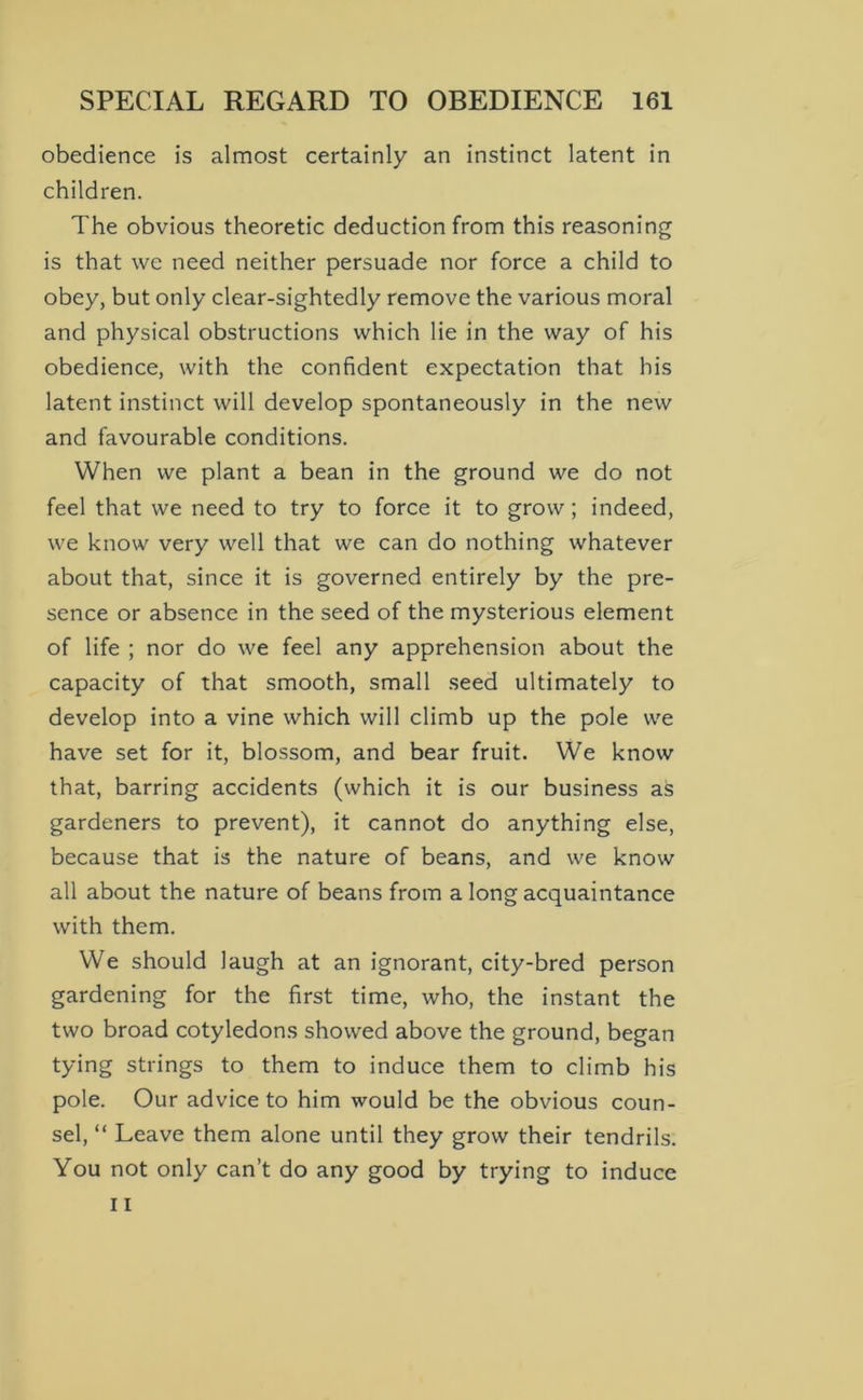 obedience is almost certainly an instinct latent in children. The obvious theoretic deduction from this reasoning is that we need neither persuade nor force a child to obey, but only clear-sightedly remove the various moral and physical obstructions which lie in the way of his obedience, with the confident expectation that his latent instinct will develop spontaneously in the new and favourable conditions. When we plant a bean in the ground we do not feel that we need to try to force it to grow; indeed, we know very well that we can do nothing whatever about that, since it is governed entirely by the pre- sence or absence in the seed of the mysterious element of life ; nor do we feel any apprehension about the capacity of that smooth, small .seed ultimately to develop into a vine which will climb up the pole we have set for it, blossom, and bear fruit. We know that, barring accidents (which it is our business as gardeners to prevent), it cannot do anything else, because that is the nature of beans, and we know all about the nature of beans from a long acquaintance with them. We should laugh at an ignorant, city-bred person gardening for the first time, who, the instant the two broad cotyledons showed above the ground, began tying strings to them to induce them to climb his pole. Our advice to him would be the obvious coun- sel, “ Leave them alone until they grow their tendrils. You not only can’t do any good by trying to induce