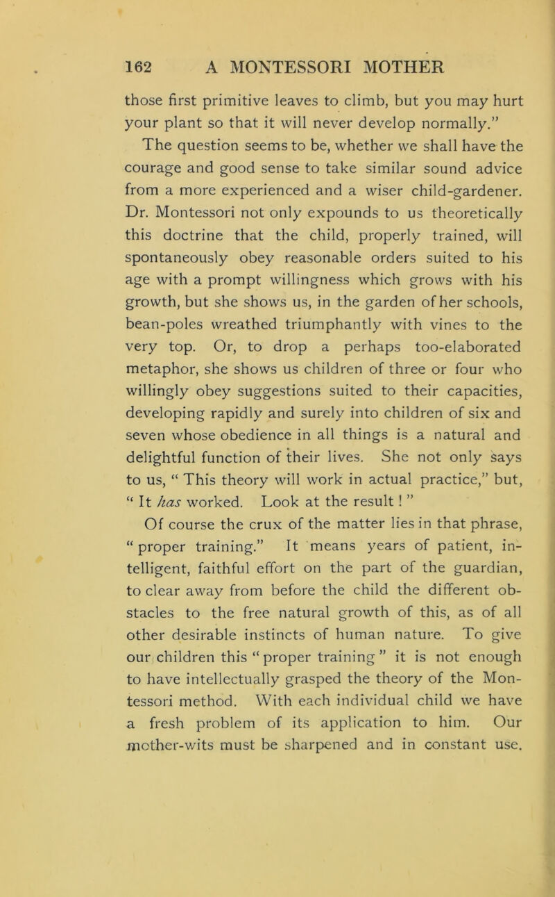 those first primitive leaves to climb, but you may hurt your plant so that it will never develop normally.” The question seems to be, whether we shall have the courage and good sense to take similar sound advice from a more experienced and a wiser child-gardener. Dr. Montessori not only expounds to us theoretically this doctrine that the child, properly trained, will spontaneously obey reasonable orders suited to his age with a prompt willingness which grows with his growth, but she shows us, in the garden of her schools, bean-poles wreathed triumphantly with vines to the very top. Or, to drop a perhaps too-elaborated metaphor, she shows us children of three or four who willingly obey suggestions suited to their capacities, developing rapidly and surely into children of six and seven whose obedience in all things is a natural and delightful function of their lives. She not only says to us, “ This theory will work in actual practice,” but, “ It /las worked. Look at the result! ” Of course the crux of the matter lies in that phrase, “proper training.” It means years of patient, in- telligent, faithful effort on the part of the guardian, to clear away from before the child the different ob- stacles to the free natural growth of this, as of all other desirable instincts of human nature. To give our children this “ proper training ” it is not enough to have intellectually grasped the theory of the Mon- tessori method. With each individual child we have a fresh problem of its application to him. Our mother-wits must be sharpened and in constant use.