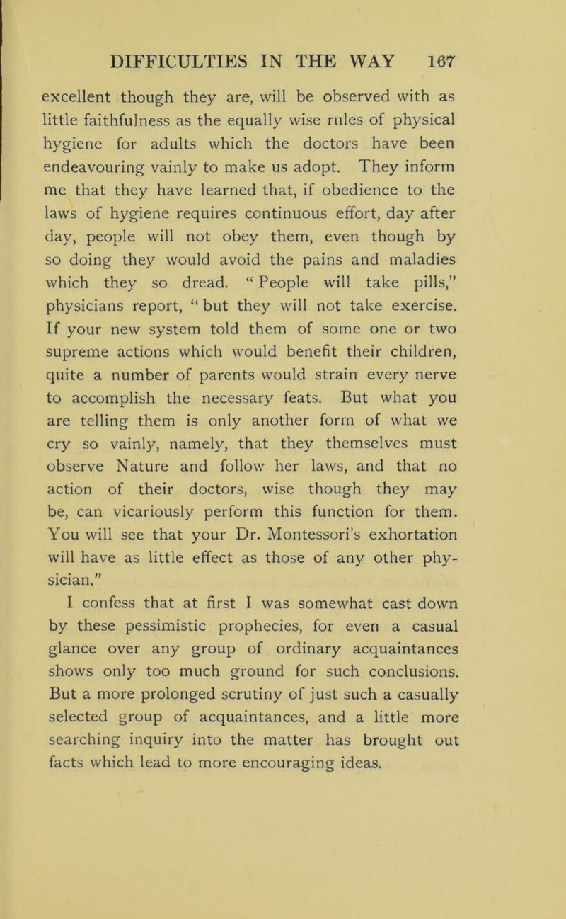 excellent though they are, will be observed with as little faithfulness as the equally wise rules of physical hygiene for adults which the doctors have been endeavouring vainly to make us adopt. They inform me that they have learned that, if obedience to the laws of hygiene requires continuous effort, day after day, people will not obey them, even though by so doing they would avoid the pains and maladies which they so dread. “ People will take pills,” physicians report, “ but they will not take exercise. If your new system told them of some one or two supreme actions which would benefit their children, quite a number of parents would strain every nerve to accomplish the necessary feats. But what you are telling them is only another form of what we cry so vainly, namely, that they themselves must observe Nature and follow her laws, and that no action of their doctors, wise though they may be, can vicariously perform this function for them. You will see that your Dr. Montessori’s exhortation will have as little effect as those of any other phy- sician.” I confess that at first I was somewhat cast down by these pessimistic prophecies, for even a casual glance over any group of ordinary acquaintances shows only too much ground for such conclusions. But a more prolonged scrutiny of just such a casually selected group of acquaintances, and a little more searching inquiry into the matter has brought out facts which lead to more encouraging ideas.