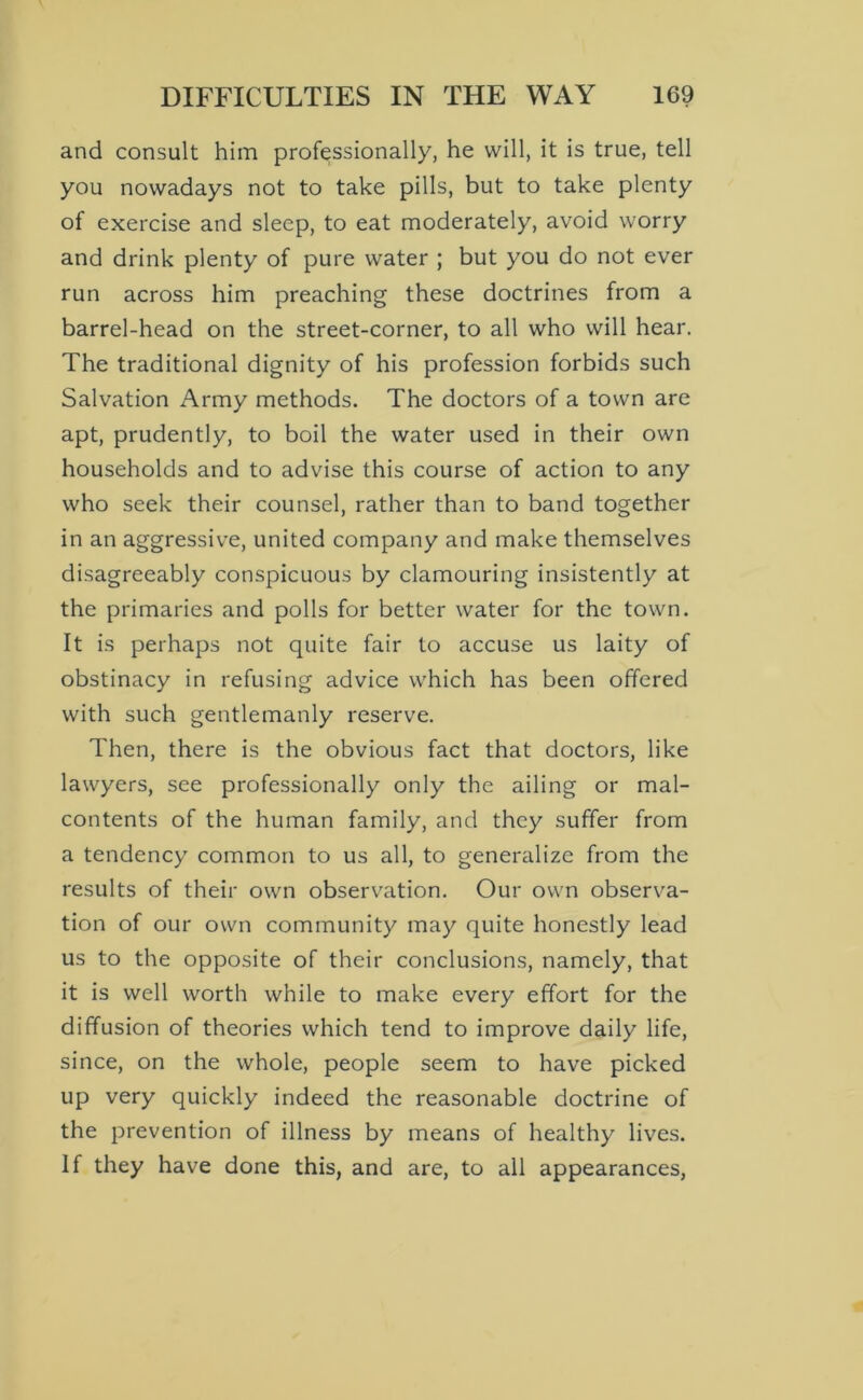 and consult him professionally, he will, it is true, tell you nowadays not to take pills, but to take plenty of exercise and sleep, to eat moderately, avoid worry and drink plenty of pure water ; but you do not ever run across him preaching these doctrines from a barrel-head on the street-corner, to all who will hear. The traditional dignity of his profession forbids such Salvation Army methods. The doctors of a town are apt, prudently, to boil the water used in their own households and to advise this course of action to any who seek their counsel, rather than to band together in an aggressive, united company and make themselves disagreeably conspicuous by clamouring insistently at the primaries and polls for better water for the town. It is perhaps not quite fair to accuse us laity of obstinacy in refusing advice which has been offered with such gentlemanly reserve. Then, there is the obvious fact that doctors, like lawyers, see professionally only the ailing or mal- contents of the human family, and they suffer from a tendency common to us all, to generalize from the results of their own observ^ation. Our own observa- tion of our own community may quite honestly lead us to the opposite of their conclusions, namely, that it is well worth while to make every effort for the diffusion of theories which tend to improve daily life, since, on the whole, people seem to have picked up very quickly indeed the reasonable doctrine of the prevention of illness by means of healthy lives. If they have done this, and are, to all appearances,