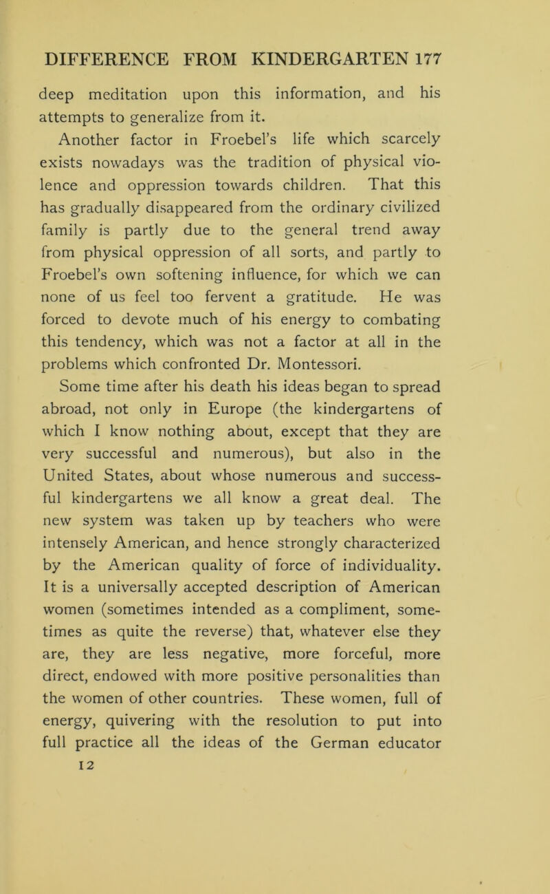 deep meditation upon this information, and his attempts to generalize from it. Another factor in Froebel’s life which scarcely exists nowadays was the tradition of physical vio- lence and oppression towards children. That this has gradually disappeared from the ordinary civilized family is partly due to the general trend away from physical oppression of all sorts, and partly to Froebel’s own softening influence, for which we can none of us feel too fervent a gratitude. He was forced to devote much of his energy to combating this tendency, which was not a factor at all in the problems which confronted Dr. Montessori. Some time after his death his ideas began to spread abroad, not only in Europe (the kindergartens of which I know nothing about, except that they are very successful and numerous), but also in the United States, about whose numerous and success- ful kindergartens we all know a great deal. The new system was taken up by teachers who were intensely American, and hence strongly characterized by the American quality of force of individuality. It is a universally accepted description of American women (sometimes intended as a compliment, some- times as quite the reverse) that, whatever else they are, they are less negative, more forceful, more direct, endowed with more positive personalities than the women of other countries. These women, full of energy, quivering with the resolution to put into full practice all the ideas of the German educator 12