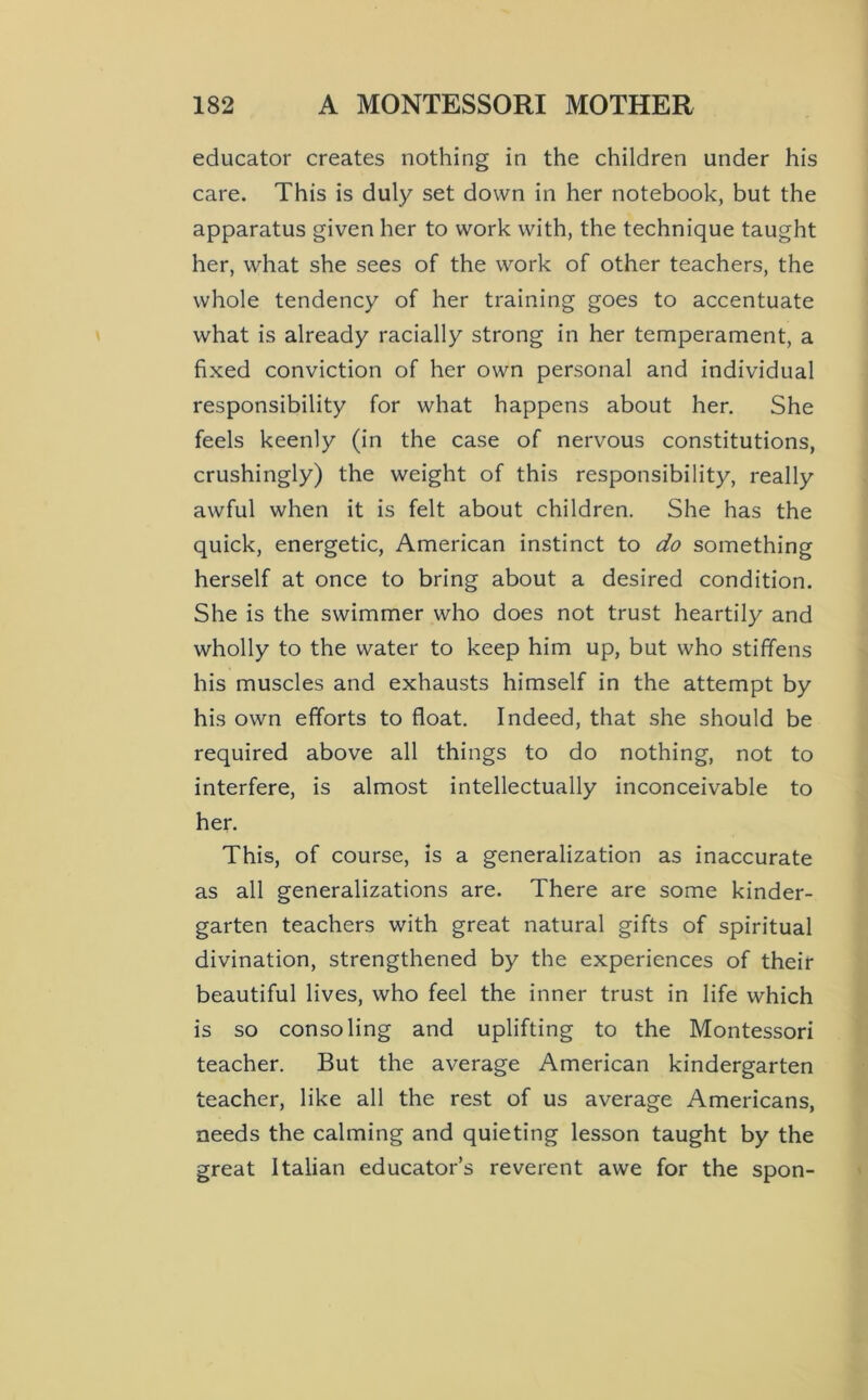 educator creates nothing in the children under his care. This is duly set down in her notebook, but the apparatus given her to work with, the technique taught her, what she sees of the work of other teachers, the whole tendency of her training goes to accentuate what is already racially strong in her temperament, a fixed conviction of her own personal and individual responsibility for what happens about her. She feels keenly (in the case of nervous constitutions, crushingly) the weight of this responsibility, really awful when it is felt about children. She has the quick, energetic, American instinct to do something herself at once to bring about a desired condition. She is the swimmer who does not trust heartily and wholly to the water to keep him up, but who stiffens his muscles and exhausts himself in the attempt by his own efforts to float. Indeed, that she should be required above all things to do nothing, not to interfere, is almost intellectually inconceivable to her. This, of course, is a generalization as inaccurate as all generalizations are. There are some kinder- garten teachers with great natural gifts of spiritual divination, strengthened by the experiences of their beautiful lives, who feel the inner trust in life which is so consoling and uplifting to the Montessori teacher. But the average American kindergarten teacher, like all the rest of us average Americans, needs the calming and quieting lesson taught by the great Italian educator’s reverent awe for the spon-