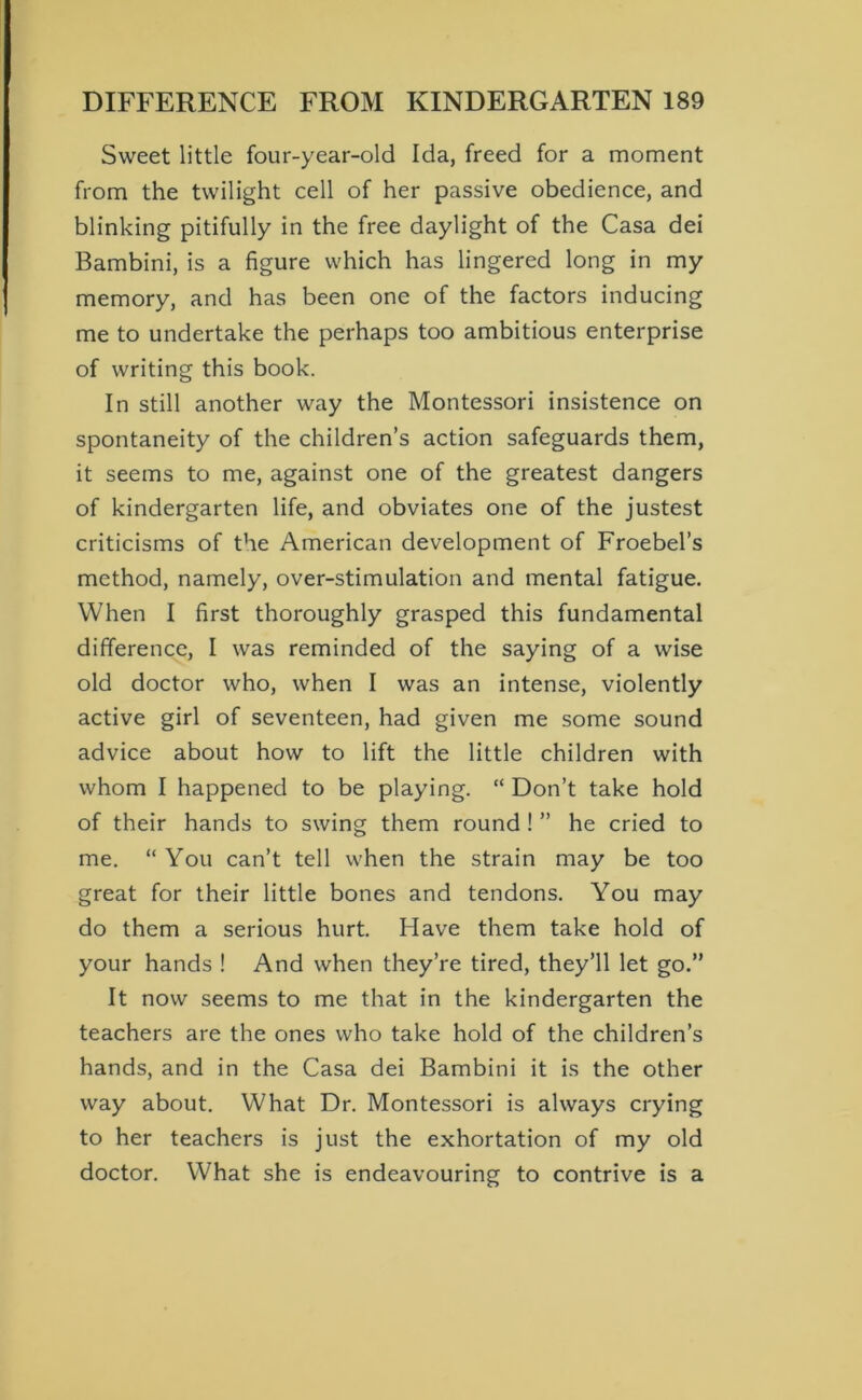 Sweet little four-year-old Ida, freed for a moment from the twilight cell of her passive obedience, and blinking pitifully in the free daylight of the Casa dei Bambini, is a figure which has lingered long in my memory, and has been one of the factors inducing me to undertake the perhaps too ambitious enterprise of writing this book. In still another way the Montessori insistence on spontaneity of the children’s action safeguards them, it seems to me, against one of the greatest dangers of kindergarten life, and obviates one of the justest criticisms of the American development of Froebel’s method, namely, over-stimulation and mental fatigue. When I first thoroughly grasped this fundamental difference, I was reminded of the saying of a wise old doctor who, when I was an intense, violently active girl of seventeen, had given me some sound advice about how to lift the little children with whom I happened to be playing. “ Don’t take hold of their hands to swing them round ! ” he cried to me. “ You can’t tell when the strain may be too great for their little bones and tendons. You may do them a serious hurt. Have them take hold of your hands ! And when they’re tired, they’ll let go.” It now seems to me that in the kindergarten the teachers are the ones who take hold of the children’s hands, and in the Casa dei Bambini it is the other way about. What Dr. Montessori is always crying to her teachers is just the exhortation of my old doctor. What she is endeavouring to contrive is a