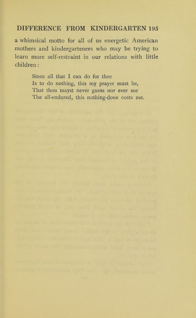 a whimsical motto for all of us energetic American mothers and kindergarteners who may be trying to learn more self-restraint in our relations with little children: Since all that I can do for thee Is to do nothing, this my prayer must be, That thou mayst never guess nor ever see The all-endured, this nothing-done costs me.