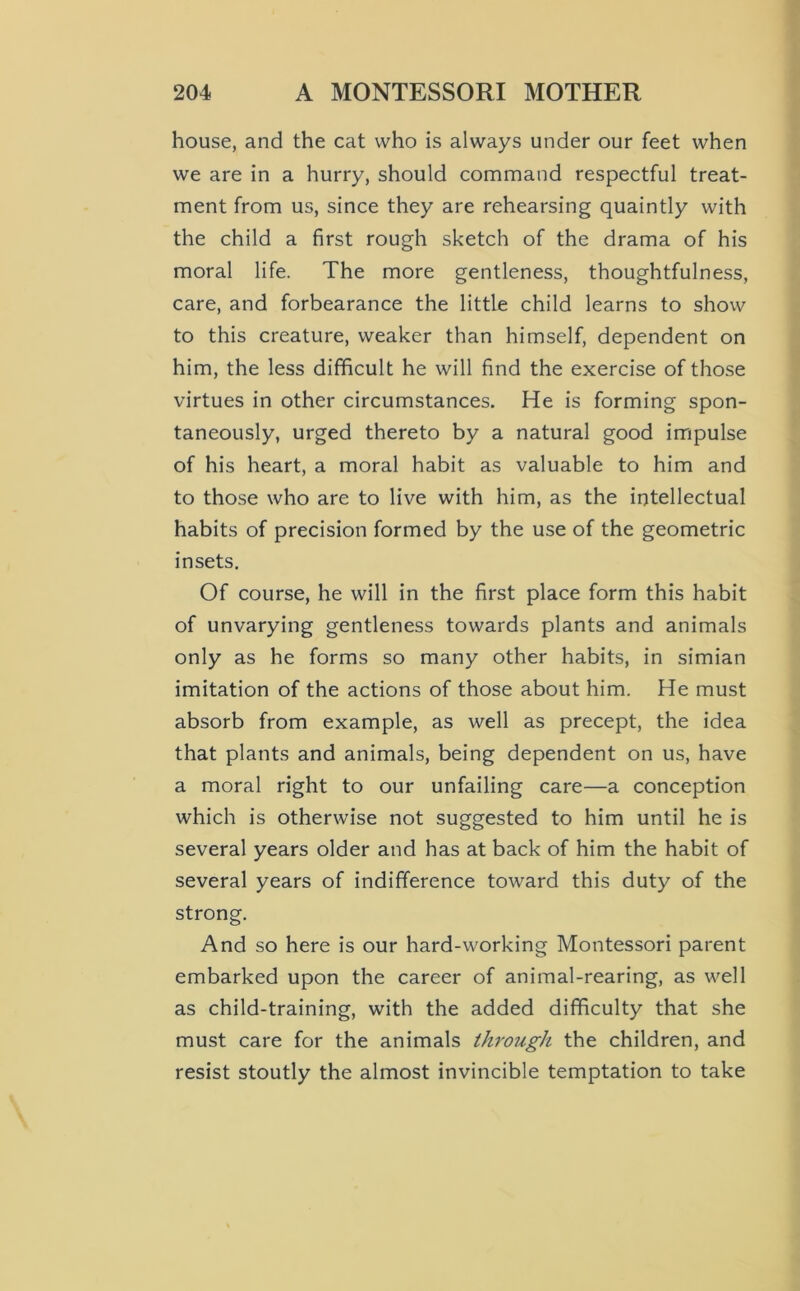 house, and the cat who is always under our feet when we are in a hurry, should command respectful treat- ment from us, since they are rehearsing quaintly with the child a first rough sketch of the drama of his moral life. The more gentleness, thoughtfulness, care, and forbearance the little child learns to show to this creature, weaker than himself, dependent on him, the less difficult he will find the exercise of those virtues in other circumstances. He is forming spon- taneously, urged thereto by a natural good impulse of his heart, a moral habit as valuable to him and to those who are to live with him, as the intellectual habits of precision formed by the use of the geometric insets. Of course, he will in the first place form this habit of unvarying gentleness towards plants and animals only as he forms so many other habits, in simian imitation of the actions of those about him. He must absorb from example, as well as precept, the idea that plants and animals, being dependent on us, have a moral right to our unfailing care—a conception which is otherwise not suggested to him until he is several years older and has at back of him the habit of several years of indifference toward this duty of the strong. And so here is our hard-working Montessori parent embarked upon the career of animal-rearing, as well as child-training, with the added difficulty that she must care for the animals through the children, and resist stoutly the almost invincible temptation to take