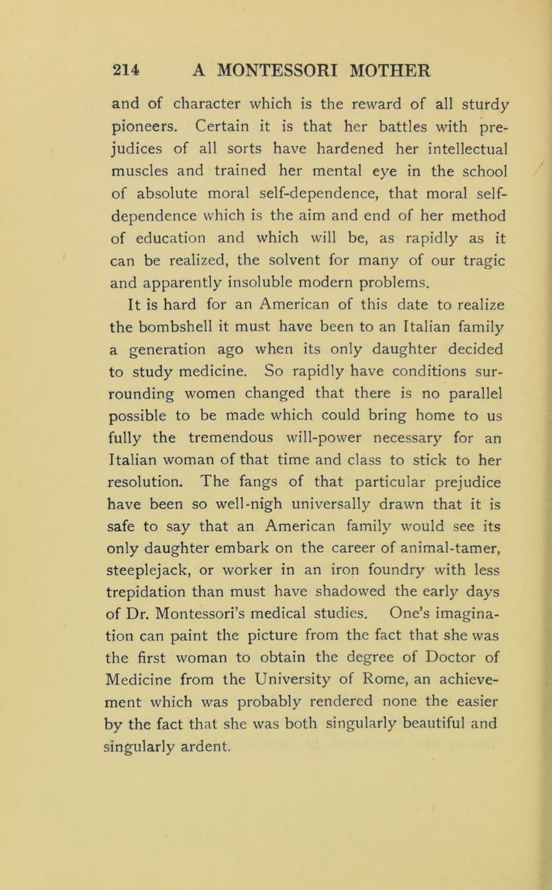 and of character which is the reward of all sturdy pioneers. Certain it is that her battles with pre- judices of all sorts have hardened her intellectual muscles and trained her mental eye in the school of absolute moral self-dependence, that moral self- dependence which is the aim and end of her method of education and which will be, as rapidly as it can be realized, the solvent for many of our tragic and apparently insoluble modern problems. It is hard for an American of this date to realize the bombshell it must have been to an Italian family a generation ago when its only daughter decided to study medicine. So rapidly have conditions sur- rounding women changed that there is no parallel possible to be made which could bring home to us fully the tremendous will-power necessary for an Italian woman of that time and class to stick to her resolution. The fangs of that particular prejudice have been so well-nigh universally drawn that it is safe to say that an American family would see its only daughter embark on the career of animal-tamer, steeplejack, or worker in an iron foundry with less trepidation than must have shadowed the early days of Dr. Montessori’s medical studies. One’s imagina- tion can paint the picture from the fact that she was the first woman to obtain the degree of Doctor of Medicine from the University of Rome, an achieve- ment which was probably rendered none the easier by the fact that she was both singularly beautiful and singularly ardent.