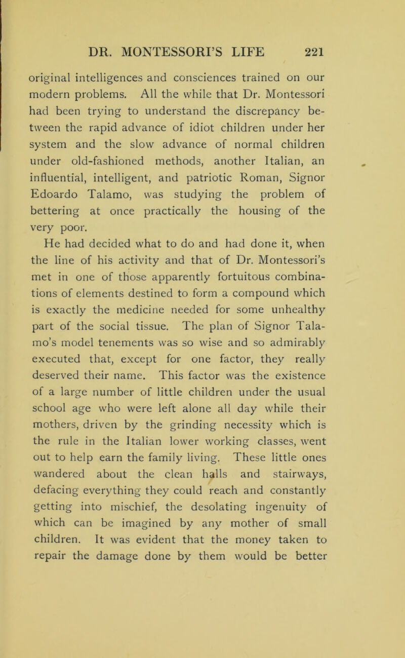 original intelligences and consciences trained on our modern problems. All the while that Dr. Montessori had been trying to understand the discrepancy be- tween the rapid advance of idiot children under her system and the slow advance of normal children under old-fashioned methods, another Italian, an influential, intelligent, and patriotic Roman, Signor Edoardo Talamo, was studying the problem of bettering at once practically the housing of the very poor. He had decided what to do and had done it, when the line of his activity and that of Dr. Montessori’s met in one of those apparently fortuitous combina- tions of elements destined to form a compound which is exactly the medicine needed for some unhealthy part of the social tissue. The plan of Signor Tala- mo’s model tenements was so wise and so admirably executed that, except for one factor, they really deserved their name. This factor was the existence of a large number of little children under the usual school age who were left alone all day while their mothers, driven by the grinding necessity which is the rule in the Italian lower working classes, went out to help earn the family living. These little ones wandered about the clean halls and stairways, defacing everything they could reach and constantly getting into mischief, the desolating ingenuity of which can be imagined by any mother of small children. It was evident that the money taken to repair the damage done by them would be better