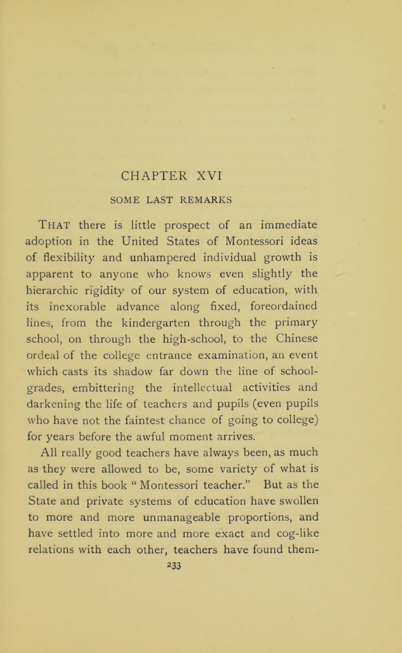 CHAPTER XVI SOME LAST REMARKS That there is little prospect of an immediate adoption in the United States of Montessori ideas of flexibility and unhampered individual growth is apparent to anyone who knows even slightly the hierarchic rigidity of our system of education, with its inexorable advance along fixed, foreordained lines, from the kindergarten through the primary school, on through the high-school, to the Chinese ordeal of the college entrance examination, an event which casts its shadow far down the line of school- grades, embittering the intellectual activities and darkening the life of teachers and pupils (even pupils who have not the faintest chance of going to college) for years before the awful moment arrives. All really good teachers have always been, as much as they were allowed to be, some variety of what is called in this book “ Montessori teacher.” But as the State and private systems of education have swollen to more and more unmanageable proportions, and have settled into more and more exact and cog-like relations with each other, teachers have found them-