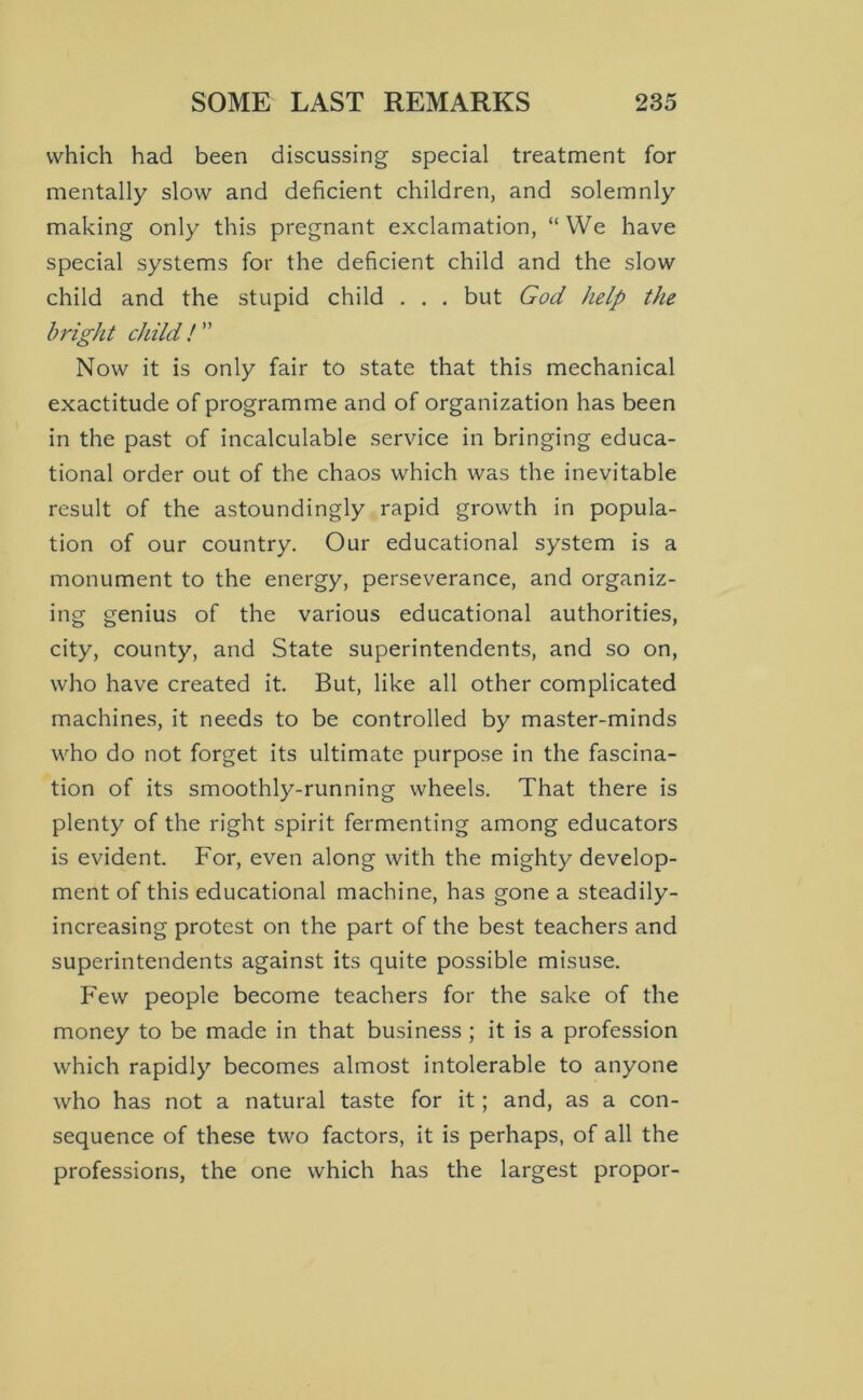 which had been discussing special treatment for mentally slow and deficient children, and solemnly making only this pregnant exclamation, “ We have special systems for the deficient child and the slow child and the stupid child . . . but God help the bright child ! ” Now it is only fair to state that this mechanical exactitude of programme and of organization has been in the past of incalculable service in bringing educa- tional order out of the chaos which was the inevitable result of the astoundingly rapid growth in popula- tion of our country. Our educational system is a monument to the energy, perseverance, and organiz- ing genius of the various educational authorities, city, county, and State superintendents, and so on, who have created it. But, like all other complicated machines, it needs to be controlled by master-minds who do not forget its ultimate purpose in the fascina- tion of its smoothly-running wheels. That there is plenty of the right spirit fermenting among educators is evident. For, even along with the mighty develop- ment of this educational machine, has gone a steadily- increasing protest on the part of the best teachers and superintendents against its quite possible misuse. Few people become teachers for the sake of the money to be made in that business ; it is a profession which rapidly becomes almost intolerable to anyone who has not a natural taste for it; and, as a con- sequence of these two factors, it is perhaps, of all the professions, the one which has the largest propor-