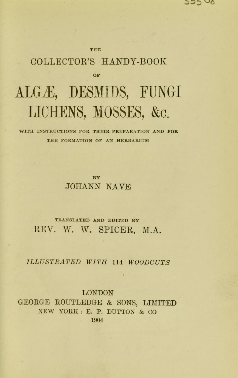 COLLECTOR’S HANDY-BOOK ALGM, DESMIDS, FUNGI LICHENS, MOSSES, &c. WITH INSTRUCTIONS FOB THEIR PREPARATION AND FOB THE FORMATION OF AN HERBARIHM BY JOHANN NAVE TRANSLATED AND EDITED BY REV. W. W. SPICER, M.A. ILLUSTRATED WITH 114 WOODCUTS LONDON GEORGE ROUTLEDGE & SONS, LIMITED NEW YORK : E. P. DUTTON & CO 1904