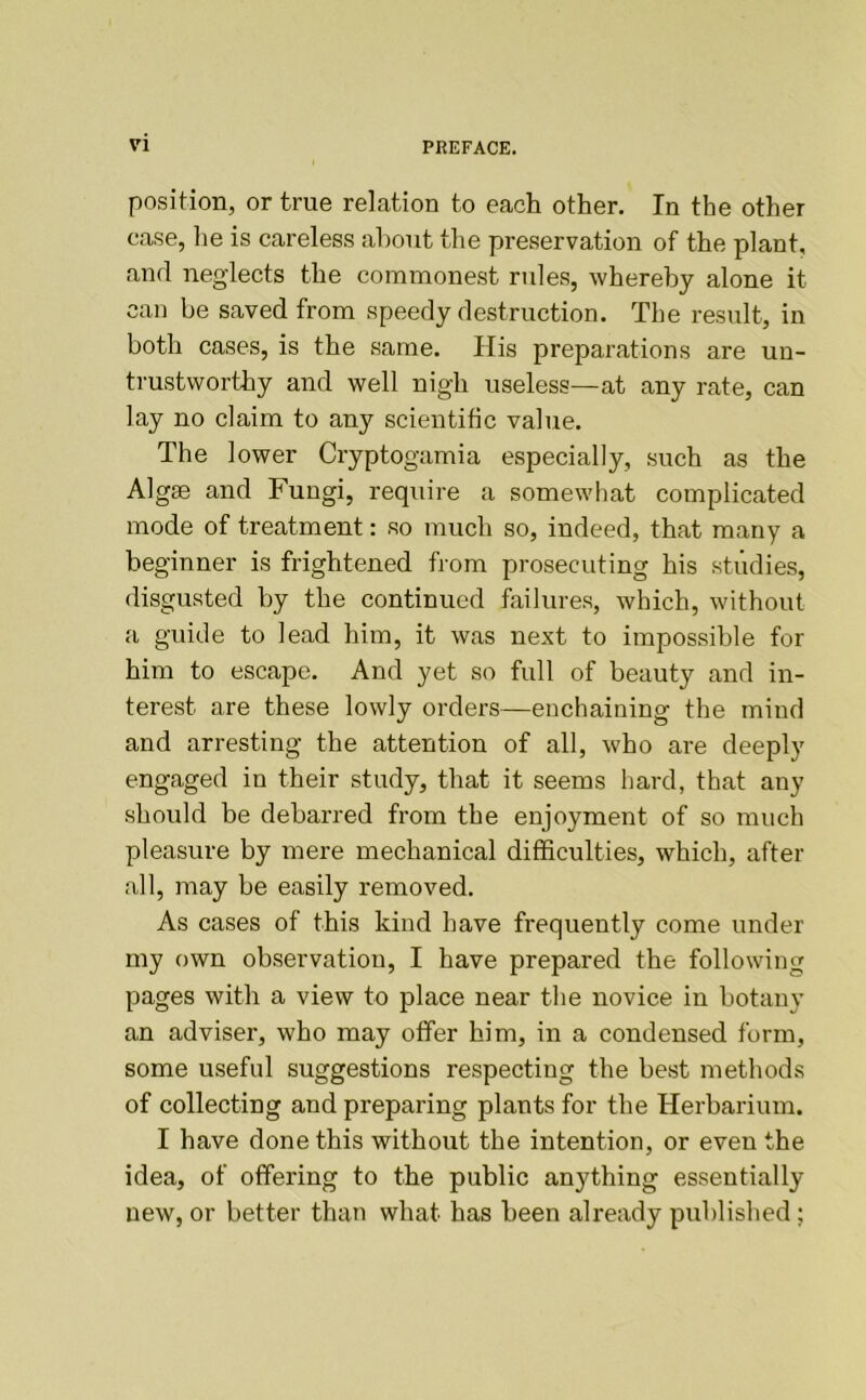 position, or true relation to each other. In the other case, he is careless about the preservation of the plant, and neglects the commonest rules, whereby alone it can be saved from speedy destruction. The result, in both cases, is the same. Ilis preparations are un- trustworthy and well nigh useless—at any rate, can lay no claim to any scientific value. The lower Cryptogamia especially, such as the Algae and Fungi, require a somewhat complicated mode of treatment: so much so, indeed, that many a beginner is frightened from prosecuting his studies, disgusted by the continued failures, which, without a guide to lead him, it was next to impos.sible for him to escape. And yet so full of beauty and in- terest are these lowly orders—enchaining the mind and arresting the attention of all, who are deeply engaged in their study, that it seems hard, that any should be debarred from the enjoyment of so much pleasure by mere mechanical difficulties, which, after all, may be easily removed. As cases of this kind have frequently come under my own observation, I have prepared the following pages with a view to place near the novice in botany an adviser, who may offer him, in a condensed form, some useful suggestions respecting the best methods of collecting and preparing plants for the Herbarium. I have done this without the intention, or even the idea, of offering to the public anything essentially new, or better than what has been already published;