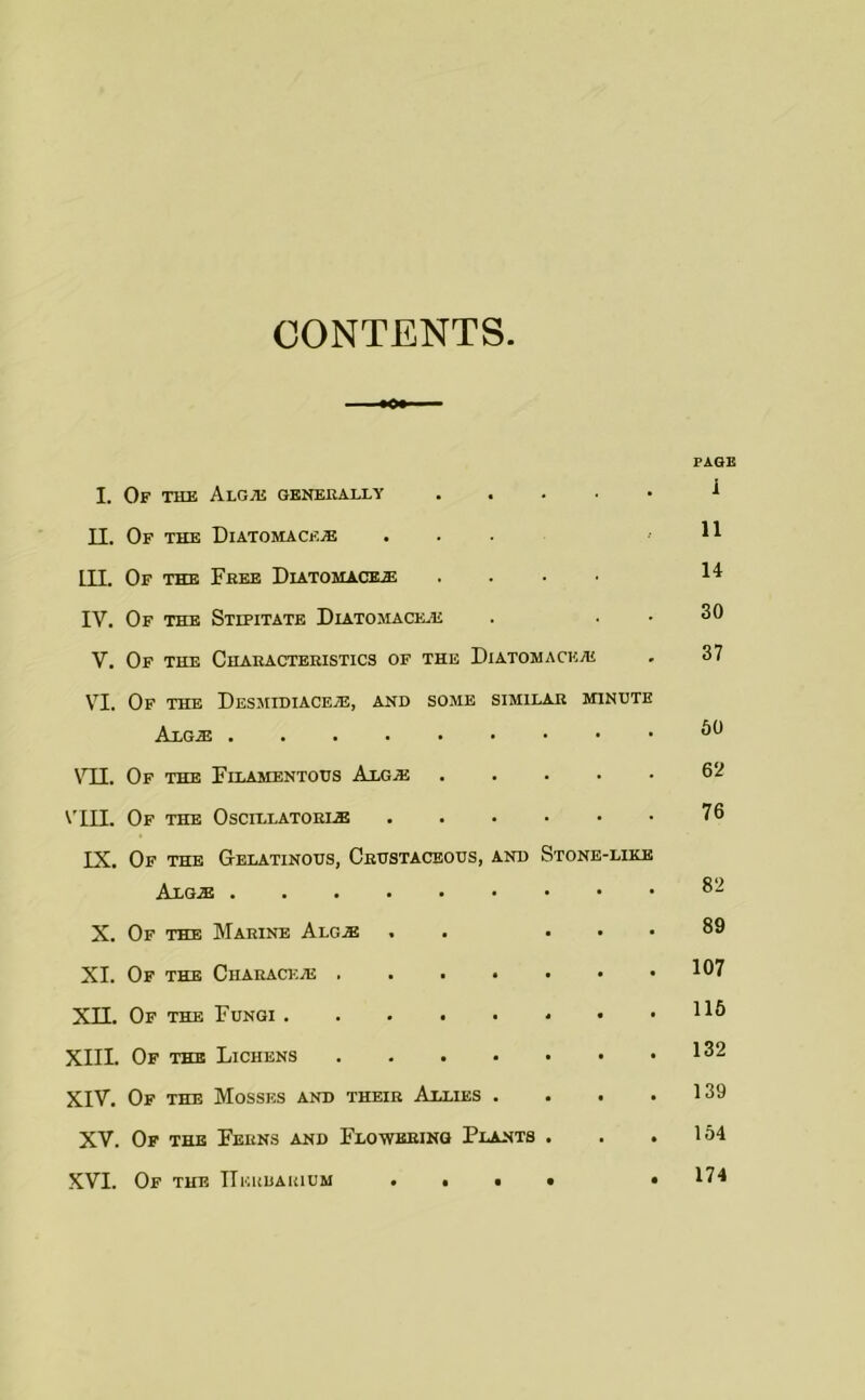 CONTENTS PAGE I. Of the AlGjE II. Of the Diatomace.® ... ,11 III. Of the Fkee Diatomache .... 14 IV. Of the Stipitate Diatomace.e . . . 30 V. Of the Chaeactekistics of the Diatomaceaj , 37 VI. Of the DfiSMIDIACEiE, AND SOME SIMILAR MINUTE \TI. Of the Filamentous Algaj 62 V'in. Of the Oscillatoel® 76 IX. Of the Gelatinous, Crustaceous, and Stone-like X. Of the Marine Alg® . . ... 89 XI. Of the Charace® 107 XII. Of the Fungi HO XIII. Of the Lichens 1^2 XIV. Of the Mosses and their Allies . . . .139 XV. Of the Ferns and Flowering Plants . . .164 XVI. Of the IlEUbAiiiuM . • • • • 174