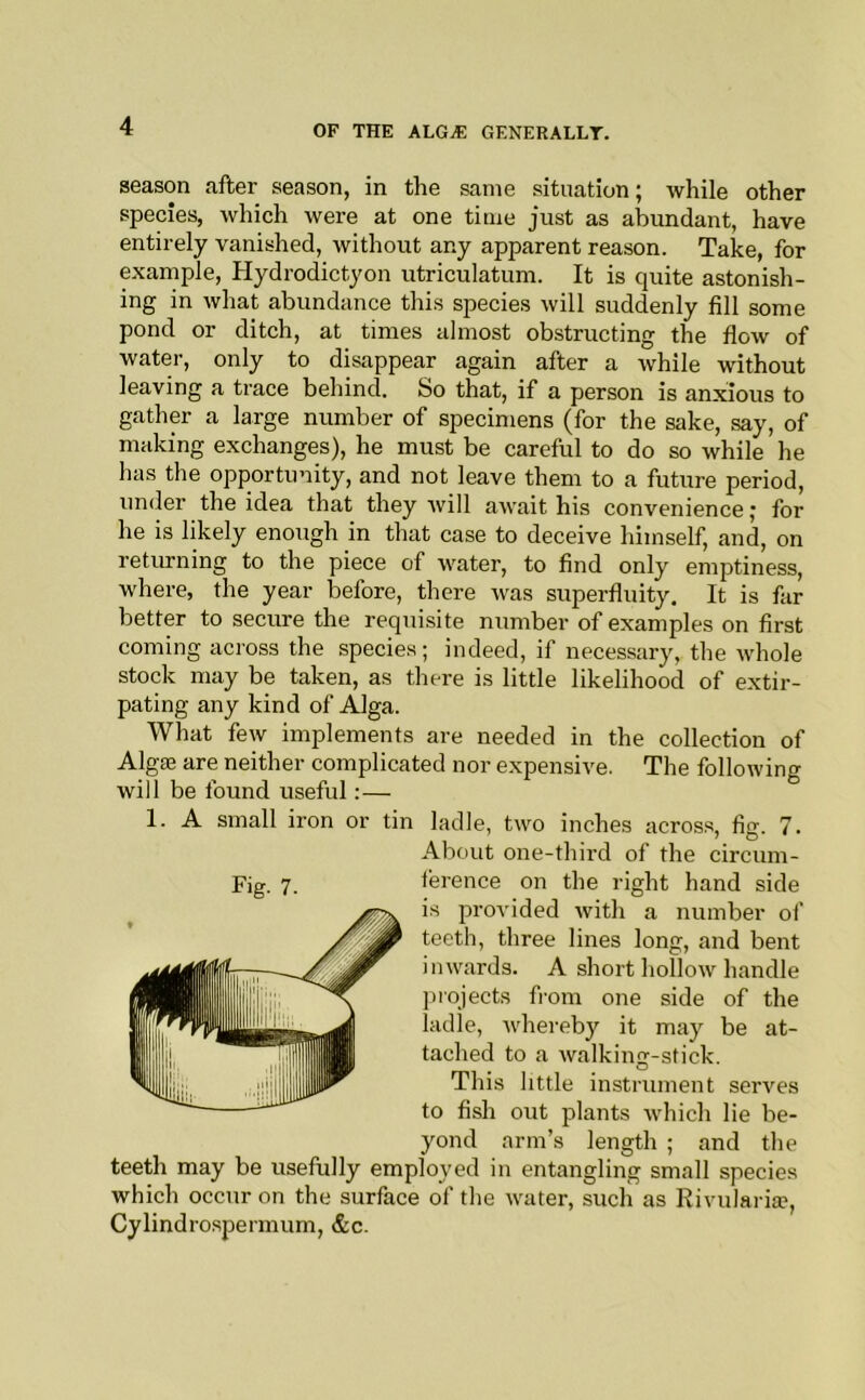 season after season, in the same situation; while other species, which were at one time just as abundant, have entirely vanished, without any apparent reason. Take, for example, Hydrodictyon utriculatum. It is quite astonish- ing in Avhat abundance this species will suddenly fill some pond or ditch, at times almost obstructing the flow of water, only to disappear again after a while without leaving a trace behind. So that, if a person is anxious to gather a large number of specimens (for the sake, say, of making exchanges), he must be careful to do so while he has the opportunity, and not leave them to a future period, under the idea that they will await his convenience j for he is likely enough in that case to deceive himself, and, on retimning to the piece of water, to find only emptiness, where, the year before, there was superfluity. It is far better to secure the requisite number of examples on first coming across the species; indeed, if necessary, the whole stock may be taken, as there is little likelihood of extir- pating any kind of Alga. What few implements are needed in the collection of Algte are neither complicated nor expensive. The following will be found useful:— 1. A small iron or tin ladle, two inches acros.s, fijr. 7. ' *0 teeth may be usefully employed in entangling small species which occur on the surface of tlie water, such as Rivularia?, Cylindrospermum, &c. Fig- 7. About one-third of the circum- ference on the right hand side is provided with a number of teeth, three lines long, and bent inwards. A short hollow handle projects from one side of the ladle, whereby it may be at- tached to a walking-stick. This little instrument serves to fish out plants which lie be- yond arm’s length ; and the