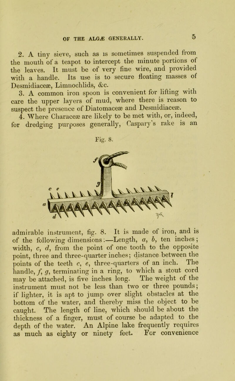 2. A tiny sieve, such as is sometimes suspended from the mouth of a teapot to intercept the minute portions of the leaves. It must be of very fine wire, and provided with a handle. Its use is to secure floating masses of Desmidiaceae, Limnochlids, &c. 3. A common iron spoon is convenient for lifting with care the upper layers of mud, where there is reason to suspect the presence of Diatomacete and Desmidiacese. 4. Where Characeai are likely to be met with, or, indeed, for dredging purposes generally, Taspary’s rake is an Fig. 8. a admirable instrument, fig. 8. It is made of iron, and is of the following dimensions;—Length, a, ten inches; width, c, (/, from the point of one tooth to the opposite point, three and three-quarter inches; distance between the points of the teeth c, e, three-quarters of an inch. The handle, (j, terminating in a ring, to which a stout cord may be attached, is five inches long. The weight of the instrument must not be less than two or three pounds; if lighter, it is apt to jump over slight obstacles at the bottom of the water, and thereby mi.ss the object to be caught. The length of line, which should be about the thickness of a finger, must of course be adapted to the depth of the water. An Alpine lake frequently requires as much as eighty or ninety feet. For convenience