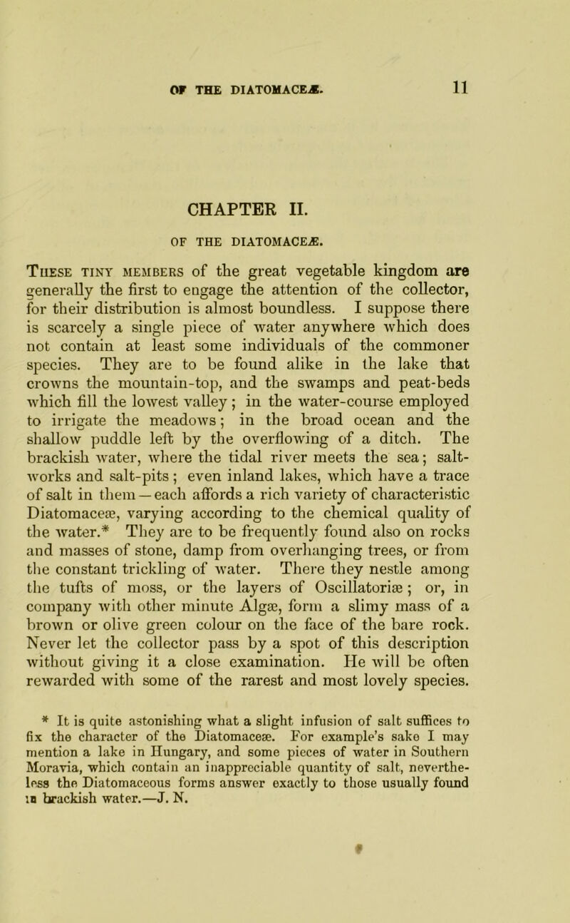 CHAPTER II. OF THE DIATOMACE.®. These tiny members of the great vegetable kingdom are generally the first to engage the attention of the collector, for their distribution is almost boundless. I suppose there is scarcely a single piece of water anywhere which does not contain at least some individuals of the commoner species. They are to be found alike in the lake that crowns the mountain-top, and the swamps and peat-beds which fill the lowest vaUey; in the water-course employed to irrigate the meadows; in the broad ocean and the shallow puddle lett by the overflowing of a ditch. The brackish water, Avhere the tidal river meets the sea; salt- works and salt-pits; even inland lakes, which have a trace of salt in them —each affords a rich variety of characteristic Diatomacete, varying according to the chemical quahty of the water.* They are to be frequently found also on rocks and masses of stone, damp from overhanging trees, or from tlie constant trickling of water. There they nestle among the tufts of moss, or the layers of Oscillatoriae; or, in company Avith other minute Algse, form a slimy mass of a brown or olive green colour on the face of the bare rock. Never let the collector pass by a .spot of this description without giving it a close examination. He Avill be often rewarded with some of the rarest and most lovely species. * It is quite astonishing what a slight infusion of salt suffices to fix the character of the Diatomacese. For example’s sake I may mention a lake in Hungary, and some pieces of water in Southern Moravia, which contain an inappreciable quantity of salt, neverthe- less the Diatomaceous forms answer exactly to those usually found IB brackish water.—J. N. f