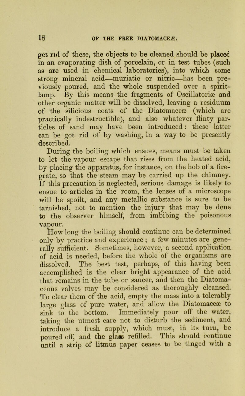 get rirl of these, the objects to be cleaned should be placec in an evaporating dish of porcelain, or in test tubes (such as are used in chemical laboratories), into which some strong mineral acid—muriatic or nitric—has been pre- viously poured, and the whole suspended over a spirit- lamp. By this means the fragments of Oscillatorise and other organic matter will be dissolved, leaving a residuum of the silicious coats of the Diatomace£e (which are practically indestructible), and also whatever flinty par- ticles of sand may have been introduced: these latter can be got rid of by washing, in a way to be presently described. During the boiling which ensues, means must be taken to let the vapour escape that rises from the heated acid, by placing the apparatus, for instance, on the hob of a fire- grate, so that the steam may be carried up the chimney. If this precaution is neglected, serious damage is likely to ensue to articles in the room, the lenses of a microscope will be spoilt, and any metallic substance is sure to be tarnished, not to mention the injury that may be done to the observer himself, from imbibing the poisonous vapour. How long the boiling should continue can be determined only by practice and experience ; a few minutes are gene- rally sufficient. Sometimes, however, a second application of acid is needed, before the Avhole of the organisms are dissolved. The best test, perhaps, of this having been accomplished is the clear bright appearance of the acid that remains in the tube or saucer, and then the Diatoma- ceous valves may be considered as thoroughly cleansed. To clear them of the acid, empty the mass into a tolerably large glass of pure water, and allow the Diatomacc® to sink to the bottom. Immediately pour off the water, taking the utmost care not to disturb the sediment, and introduce a fresh suppl}', which must, in its turn, be poured off, and the glaae refilled. This should continue until a strip of litmus paper ceases to be tinged with a