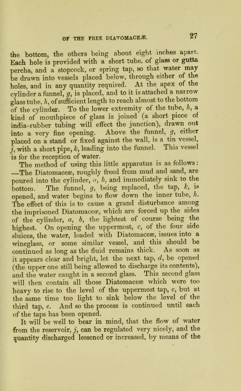 the bottom, the others being about eigiit inches apart. Each hole is provided with a short tube, of glass or gutta percha, and a stopcock, or spring tap, so that water may be drawn into vessels placed below, through either of the holes, and in any quantity reqiiired. At the apex of the cylinder a funnel, g, is placed, and to it is attached a narrow glass tube, h, of sufficient length to reach almost to the bottom of the cylinder. To the lower extremity of the tube, h, a kind of mouthpiece of glass is joined (a short piece of india-rubber tubing will effect the junction), drawn out into a very fine opening. Above the fVinnel, g., either placed on a stand or fixed against the wall, is a tin vessel, j, with a short pipe, k, leading into the funnel. This vessel is for the reception of water. The method of using this little apparatus is as follows : The Diatomacea', roughly freed from mud and sand, are poured into the cylinder, u, h, and immediately sink to the bottom. The funnel, g^ being replaced, the tap, k, is opened, and water begins to flow down the inner tube, h. The effect of this is to cause a grand disturbance among the imprisoned Diatomaceae, which are forced up the sides of the cylinder, a, b, the lightest of course being the highest. On opening the uppermost, c, of the four side sluices, the water, loaded with Diatomaces, issues into a ■wineglass, or some similar vessel, and this should be continued as long as the fluid remains thick. As soon as it appears clear and bright, let the next tap, f/, be opened (the upper one still being allowed to discharge its contents), and the water caught in a second glass. This second glass will then contain all those Diatomaceae which were too heavy to rise to the level of the uppermost tap, c, but at the same time too light to sink below the level of the third tap, e. And so the process is continued until eaxh of the taps has been opened. It will be well to bear in mind, that the flow of water from the reservoir, j, can be regulated very nicely, and the quantity discharged lessened or increased, by means of the