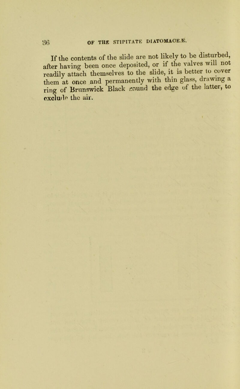 If the contents of the slide are not likely to be disturbed, after having been once deposited, or if the valves will not readily attach themselves to the slide, it is better to cover them at once and permanently with thin glass, drawing a ring of Brunswick Black ,:r,und the edge of the latter, to exclude the air.