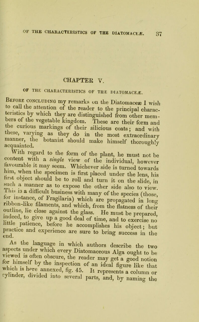 CHAPTER V. OF THE CHARACTERISTICS OF THE DIATOMACEA). Before concluding my remarks un the Diatomace® I wish to call the attention of the reader to the principal charac- teristics by which they are distinguished from other mem- bers of the vegetable kingdom. These are their form and he curious markings of their silicious coats; and with hese, varying as they do in the most extraordinary manner, the botanist should make himself thoroughly acquainted. ° ^ With regard to the form of the plant, he must not be content with a single view of the individual, however iavourable it may seem. Whichever side is turned towards him, when the specimen is first placed under the lens, his first object should be to roU and turn it on the slide, in such a manner as to expose the other side also to view, ihis 13 a difficult business with many of the species (those, lor instance, of Fragilaria) which are propagated in long ribbon like filaments, and which, from the flatness of their ou hue, he close against the glass. He must be prepared, indeed, to give up a good deal of time, and to exercise no little patience, before he accomplishes his object; but practice and experience are sure to bring success in the As the language in which authors describe the two aspects under which every Diatomaceous Alga ought to be viewed IS often obscure, the reader may get a good notion for himself by the m.spection of an ideal figure like that which IS here annexed, fig. 45. It represents a column or .ylinder, divided into several parts, and, by naming the