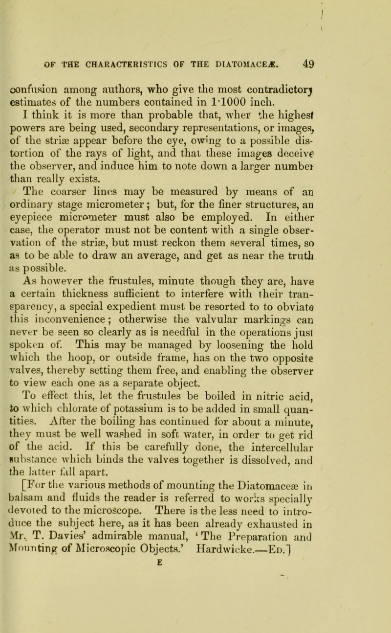 confusion among authors, who give the most contradictory estimates of the numbers contained in I'lOOO inch. I think it is more than probable that, whei? the highest powers are being used, secondary representations, or images^ of the striae appear before the eye, owmg to a possible dis- tortion of the rays of light, and that these images deceive the observer, and induce him to note down a larger number than really exists. The coarser liniis may be measured by means of an ordinary stage micrometer; but, for the finer structures, an eyepiece micrometer must also be employed. In either case, the operator mu.st not be content with a single obser- vation of the striae, but must reckon them several times, so as to be able to draw an average, and get as near the trutli as possible. As however the frustules, minute though they are, have a certain thickness suflScient to interfere with their tran- sparency, a special expedient must be resorted to to obviate this inconvenience; otherwise the valvular markings can never be seen so clearly as is needful in the operations just spoken of. This may be managed by loosening the hold which the hoop, or outside frame, has on the two opposite valves, thereby setting them free, and enabling the observer to view each one as a separate object. To effect this, let the frustules be boiled in nitric acid, to which chlorate of potassium is to be added in small quan- tities. Alter the boiling has continued for about a minute, they must be well washed in soft water, in order to get rid of the acid. If this be carefully done, the intercellular substance which binds the valves together is dissolved, and the latter fill apart. [For tlie various methods of mounting the Diatomaceie in balsam and fluids the reader is referred to works specially devoted to the microscope. There is the less need to intro- duce the subject here, as it has been already exhausted in Ml'. T. Davies’ admirable manual, ‘ The Preparation and Mounting of Micro.scopic Objects.’ Hardwicke.—En.] E