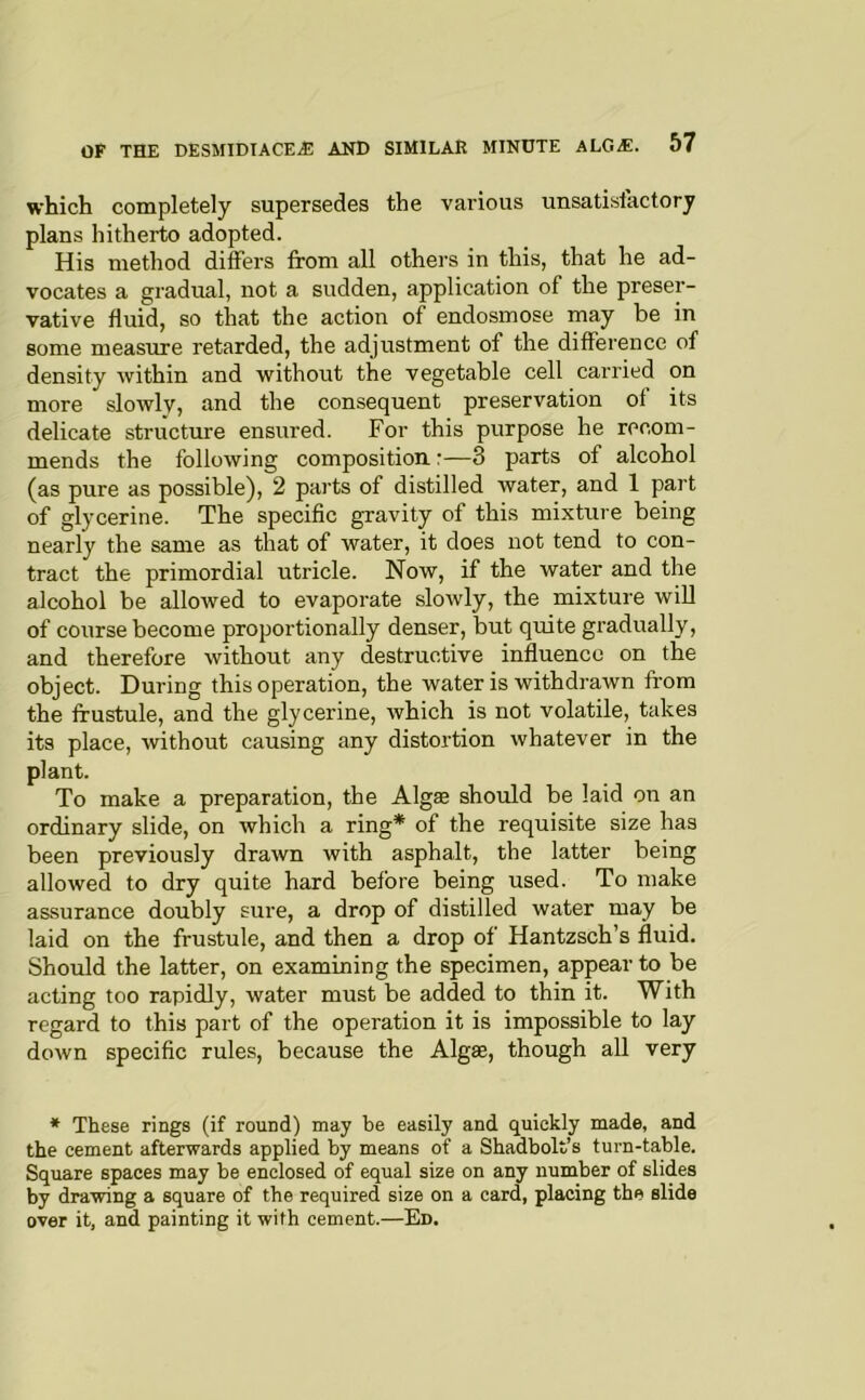 which completely supersedes the various unsatisfactory plans hitherto adopted. His method differs from all others in this, that he ad- vocates a gradual, not a sudden, application of the preser- vative fluid, so that the action of endosmose may be in some measure retarded, the adjustment of the difference of density within and without the vegetable cell carried on more slowly, and the consequent preservation of its delicate structure ensured. For this purpose he recom- mends the following composition:—3 parts of alcohol (as pure as possible), 2 parts of distilled water, and 1 part of glycerine. The specific gravity of this mixture being nearly the same as that of water, it does not tend to con- tract the primordial utricle. Now, if the water and the alcohol be allowed to evaporate sloAvly, the mixture will of course become proportionally denser, but quite gradually, and therefore without any destructive influence on the object. During this operation, the water is withdrawn from the frustule, and the glycerine, which is not volatile, takes its place, without causing any distortion whatever in the plant. To make a preparation, the Algae should be laid on an ordinary slide, on which a ring* of the requisite size has been previously drawn with asphalt, the latter being allowed to dry quite hard before being used. To make assurance doubly sure, a drop of distilled water may be laid on the frustule, and then a drop of Hantzsch’s fluid. Should the latter, on examining the specimen, appear to be acting too rapidly, water must be added to thin it. With regard to this part of the operation it is impossible to lay down specific rules, because the Algae, though aU very * These rings (if round) may be easily and quickly made, and the cement afterwards applied by means of a Shadbolt’s turn-table. Square spaces may be enclosed of equal size on any number of slides by drawing a square of the required size on a card, placing the slide over it, and painting it with cement.—Ed.