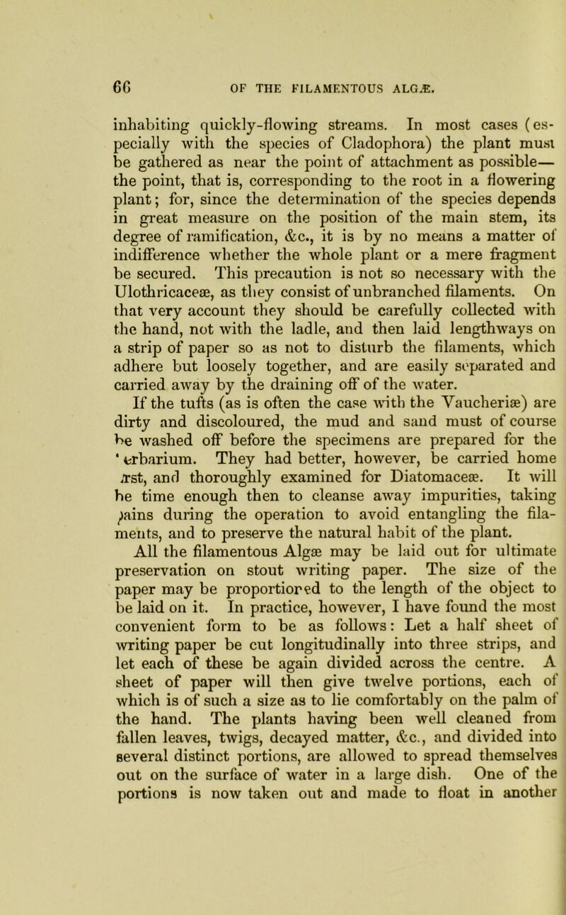 inhabiting quickly-flowing streams. In most cases (es- pecially with the species of Cladophora) the plant mu.si be gathered as near the point of attachment as possible— the point, that is, corresponding to the root in a flowering plant; for, since the detennination of the species depends in great measure on the position of the main stem, its degree of ramification, &c., it is by no means a matter of indifference whether the whole plant or a mere fragment be secured. This precaution is not so necessary with the Ulothricaceae, as they consist of unbranched filaments. On that very account they should be carefully collected with the hand, not with the ladle, and then laid lengthways on a strip of paper so as not to disturb the filaments, which adhere but loosely together, and are easily separated and carried away by the draining off of the water. If the tufts (as is often the case with the Vaucheriae) are dirty and discoloured, the mud and sand must of course be washed off before the specimens are prepared for the ■ crbarium. They had better, however, be carried home 4tst, and thoroughly examined for Diatomaceas. It Avill he time enough then to cleanse away impurities, taking ^ains during the operation to avoid entangling the fila- ments, and to preserve the natural habit of the plant. All the filamentous Algae may be laid out for ultimate preservation on stout writing paper. The size of the paper may be proportioned to the length of the object to be laid on it. In practice, however, I have found the most convenient form to be as follows: Let a half sheet of Avriting paper be cut longitudinally into three strips, and let each of these be again divided across the centre. A sheet of paper will then give twelve portions, each of which is of such a size as to lie comfortably on the palm of the hand. The jflants having been well cleaned from fallen leaves, twigs, decayed matter, &c., and divided into several distinct portions, are alloAved to spread themselves out on the surface of water in a large dish. One of the portions is now taken out and made to float in another