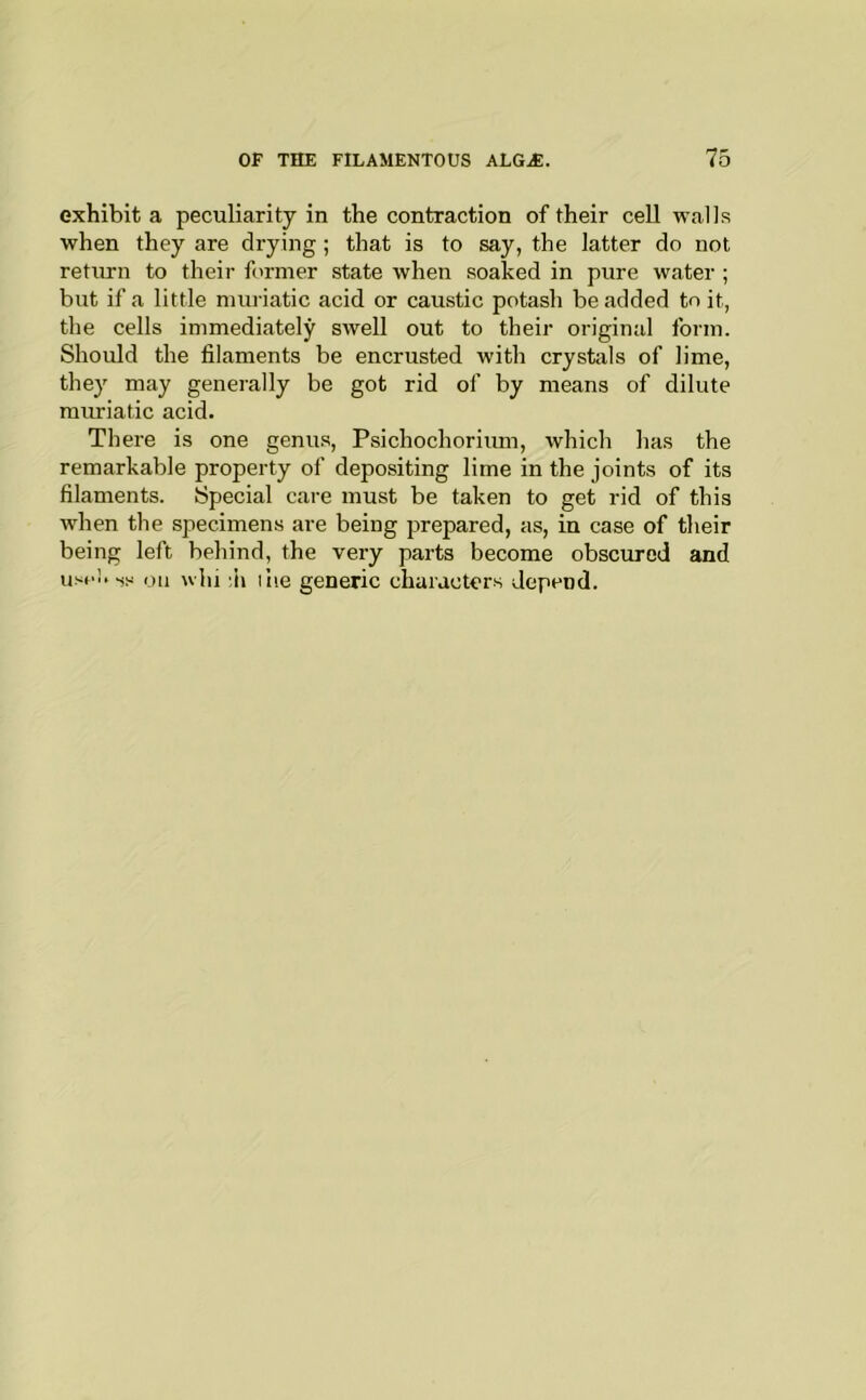 exhibit a peculiarity in the contraction of their cell walls when they are drying; that is to say, the latter do not return to their former state when soaked in pure water ; but if a little muriatic acid or caustic potash be added to it, the cells immediately swell out to their original form. Should the filaments be encrusted with crystals of lime, they may generally be got rid of by means of dilute muriatic acid. There is one genus, Psichochorium, which has the remarkable property of depositing lime in the joints of its filaments. Special care must be taken to get rid of this when the specimens are being prepared, as, in case of their being left behind, the very parts become obscured and usol. -Shi on whi ;h ilie generic characters depend.