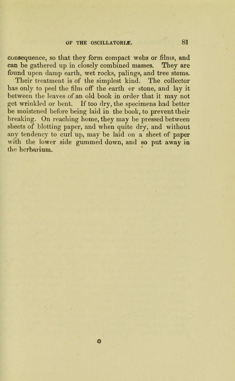 consequence, so that they form compact webs or films, and can be gathered up in closely combined masses. They are found upon damp earth, wet rocks, palings, and tree stems. Their treatment is of the simplest kind. The collector has only to peel the film off the earth or stone, and lay it between the leaves of an old book in order that it may not get wrinkled or bent. If too dry, the specimens had better be moistened before being laid in the book, to prevent their breaking. On reaching home, they may be pressed between sheets of blotting paper, and when quite dry, and without any tendency to curl up, may be laid on a sheet of paper with the lower side gummed down, and so put away in the herbarium. Q