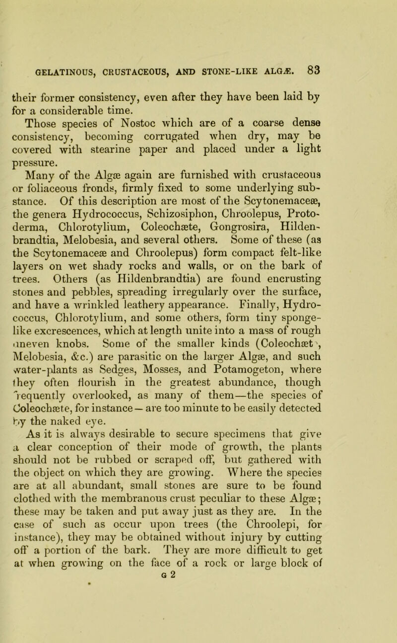 tlieir former consistency, even after they have been laid by for a considerable time. Those species of Nostoc which are of a coarse dense consistency, becoming coiTUgated when dry, may be covered with stearine paper and placed under a light pressure. Many of the Algae again are furnished with crustaceous or foliaceous fronds, firmly fixed to some underlying sub- stance. Of this description are most of the Scytonemaceae, the genera Hydrococcus, Schizosiphon, Chroolepus, Proto- derma, Chlorotylium, Coleochaete, Gongrosira, Hilden- brandtia, Melobesia, and several others. Some of these (as the Scytonemaceae and Chroolepus) form compact felt-like layers on wet shady rocks and walls, or on the bark of trees. Others (as Hildenbrandtia) are found encrusting stones and pebbles, spreading irregularly over the surface, and have a rvrinkled leathery appearance. Finally, Hydro- coccus, Chlorotylium, and some others, form tiny sponge- like excrescences, which at length unite into a mass of rough iineven knobs. Some of the smaller kinds (Coleochaet ■, Melobesia, &c.) are parasitic on the larger Algae, and such water-plants as Sedges, Mosses, and Potamogeton, where they often fiourish in the greatest abundance, though ’’requently overlooked, as many of them—the species of Coleochaete, for instance — are too minute to be easily detected by the naked eye. As it is always desirable to secm-e specimens that give a clear conception of their mode of growth, the plants should not be rubbed or scraped off, but gathered with the object on which they are growing. Where the species are at all abundant, small stones are sure to be found clothed with the membranous crust peculiar to these Algae; these may be taken and put away just as they are. In the case of such as occur upon trees (the Chroolepi, for instance), they may be obtained without injury by cutting olf a portion of the bark. They are more difficult to get at when growing on the face of a rock or large block of