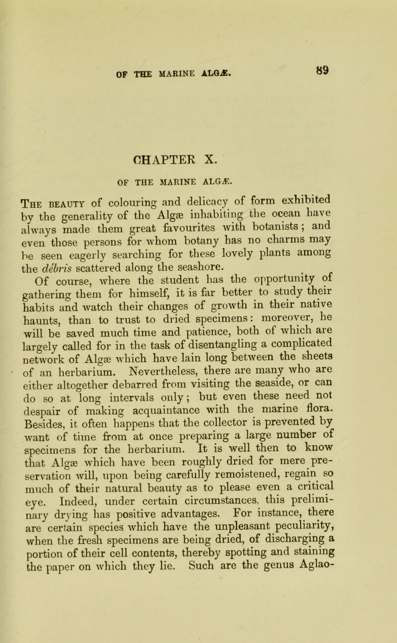 CHAPTER X. OF THE MARINE ALGA?. The BEAUTY of colouring and delicacy of form exhibited by the generality of the Algse inhabiting the ocean have always made them great favourites with botanists; and even those persons for whom botany has no charms may be seen eagerly searching for these lovely plants among the debris scattered along the seashore. Of course, where the student has the opportunity of gathering them for himself, it is far better to study their habits and watch their changes of growth in their native haunts, than to trust to dried specimens: moreover, he will be saved much time and patience, both of which are largely called for in the task of disentangling a complicated network of Algae which have lain long between the sheets of an herbarium. Nevertheless, there are many who are either altogether debari-ed from visiting the seaside, or can do so at long intervals only; but even these need not despair of making acquaintance with the marine flora. Besides, it often happens that the collector is prevented by want of time from at once preparing a large number of specimens for the herbarium. It is well then to know that Algae which have been roughly dried for mere pre- servation will, upon being carefully remoistened, regain so much of their natural beauty as to please even a critical eye. Indeed, under certain circumstances, this prelimi- nary dry ing has positive advantages. For instance, there are certain species which have the unpleasant peculiarity, when the fresh specimens are being dried, of discharging a portion of their cell contents, thereby spotting and staining the paper on which they lie. Such are the genus Aglao-