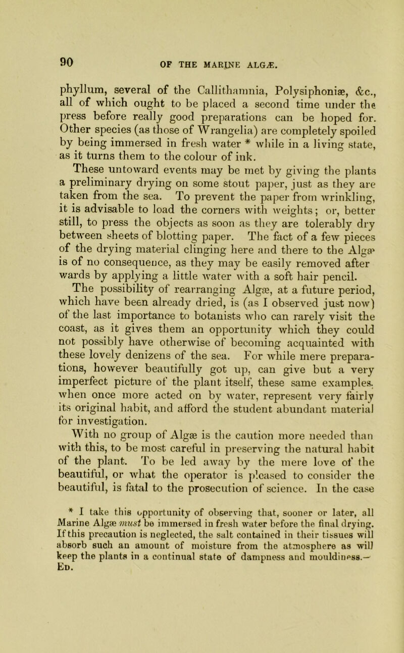 phyllum, several of the Callithaiiinia, Polysiphoniae, &c., all of which ought to be placed a second time under the press before really good preparations can be hoped for. Other species (as those of Wrangelia) are completely spoiled by being immersed in fre.sh water * while in a living state, as it turns them to the colour of ink. These untoward events may be met by giving the plants a preliminary drying on some stout paper, just as they are taken from the sea. To prevent the paper from wrinkling, it is advisable to load the corners witli weights; or, better still, to press the objects as soon as they are tolerably dry between sheets of blotting paper. The fact of a few pieces of the drying material clinging here and there to the Alga» is of no consequence, as they may be easily removed after wards by applying a little Avater with a soft hair pencil. The possibility of rearranging Alg®, at a future period, which have been already dried, is (as I observed just now) of the last importance to botanists who can rarely visit the coast, as it gives them an opportunity which they could not possibly have otherwise of becoming acquainted with these lovely denizens of the sea. For while mere prepara- tions, however beautifully got up, can give but a very imperfect picture of the plant itself, these same examples, when once more acted on by water, represent very fairly its original habit, and afford the student abundant material for investigation. With no group of Algffi is the caution more needed than with this, to be most careful in preserving the natural habit of the plant. To be led away by the mere love of the beautiful, or what the operator is jf.oased to consider the beautiful, is fatal to the prosecution of science. In the case * I take this opportunity of observing that, sooner or later, all Marine Algas must be immersed in fresh water before the final drying. If this precaution is neglected, the salt contained in their tissues will absorb such an amount of moisture from the atmosphere as will keep the plants in a continual state of dampness and mouldiness.^ Ed.