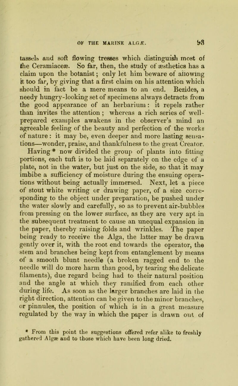 tassels and soft flowing tresses which distinguisli most of the Ceramiaceae. So far, then, the study of testhetics has a claim upon the botanist; only let him beware of allowing it too far, by giving that a first claim on his attention which should in fact be a mere means to an end. Besides, a needy hungry-looking set of specimens always detracts fi-om the good appearance of an herbarium: it repels rather than invites the attention ; whereas a rich series of well- prepared examples awakens in the observer’s mind an agreeable feeling of the beauty and perfection of the works of nature : it may be, even deeper and more lasting sensa- tions—wonder, praise, and thankfulness to the great Creator. Having * now divided the group of plants into fitting portions, each tuft is to be laid separately on the edge of a plate, not in the water, but just on the side, so that it may imbibe a sufiiciency of moisture during the ensuing opera- tions without being actually immersed. Next, let a piece of stout white writing or drawing paper, of a size corre- sponding to the object under preparation, be pushed under the water slowly and carefully, so as to prevent air-bubbles from pressing on the lower surface, as they are very apt in the subsequent treatment to cause an unequal expansion in the paper, thereby raising folds and wrinkles. The paper being ready to receive the Alga, the latter may be drawn gently over it, with the root end towards the operator, the stem and branches being kept from entanglement by means of a smooth blunt needle (a broken ragged end to the needle will do more harm than good, by tearing the delicate filaments), due regard being had to their natural position and the angle at which they ramified from each other during life. As soon as the larger branches are laid in the right direction, attention can be given to the minor branches, or pinnules, the position of which is in a great measure regulated by the way in which the paper is drawn out of ♦ From this point the suggestions offered refer alike to freshly gathered Algae and to those which have been long dried.