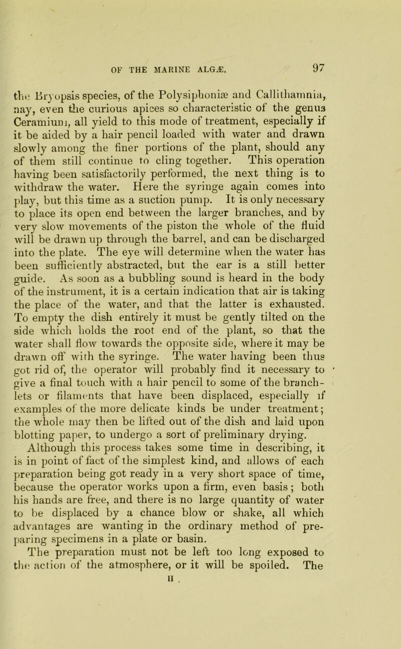 the 15r} opsis species, of the Polysipbonias and Callithainnia, nay, even tlie curious apices so characteristic of the genua Ceramium, all yield to this mode of treatment, especially if it be aided by a hair pencil loaded with water and drawn slowly among the finer portions of the plant, should any of them still continue to cling together. This operation having been satisfactorily performed, the next thing is to withdraw the water. Here the syiange again comes into play, but this time as a suction pump. It is only necessary to place its open end between the larger branches, and by very slow movements of the piston the whole of the fluid will be drawn up through the barrel, and can be discharged into the plate. The eye will determine when the water has been sufficiently abstracted, but the ear is a still better guide. As soon as a bubbling somid is heard in the body of the instrument, it is a certain indication that air is taking the place of the water, and that the latter is exhausted. To empty the dish entirely it must be gently tilted on the side which holds the root end of the plant, so that the water shall flow towards the opposite side, where it may be drawn off with the syringe. The water having been thus got rid of, the operator will probably find it necessary to give a final touch with a hair pencil to some of the branch- lets or filaments that have been displaced, especially if examples of the more delicate kinds be under treatment; the whole may then be lifted out of the dish and laid upon blotting paper, to undergo a sort of preliminary drying. Although this process takes some time in describing, it is in point of fact of the simplest kind, and allows of each preparation being got ready in a very short space of time, because the operator works upon a firm, even basis; both his hands are free, and there is no large quantity of water to be displaced by a chance blow or shake, all which advantages are wanting in the ordinary method of pre- paring specimens in a plate or basin. The preparation must not be left too long exposed to the action of the atmosphere, or it will be spoiled. The