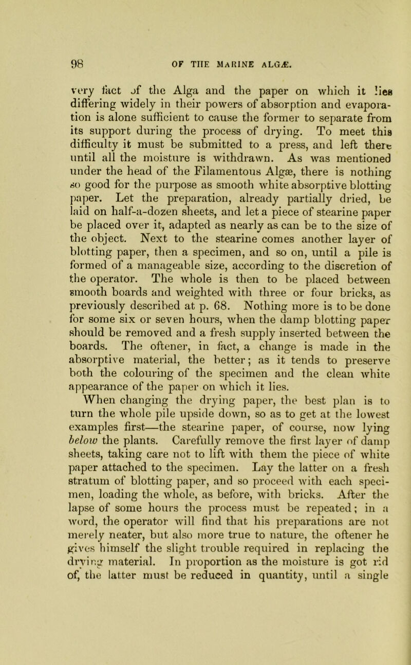 very Ikct jf the Alga and the paper on which it liea differing widely in their powers of absorption and evapora- tion is alone sufficient to cause the former to separate from its support during the process of drying. To meet this difficulty it must be submitted to a press, and left there until all the moisture is withdrawn. As w'as mentioned under the head of the Filamentous Algte, there is nothing so good for the purpose as smooth white absorptive blotting paper. Let the preparation, already partially dried, be laid on half-a-dozen sheets, and let a piece of stearine paper be placed over it, adapted as nearly as can be to the size of the object. Next to the stearine comes another layer of blotting paper, then a specimen, and so on, until a pile is formed of a manageable size, according to the discretion of the operator. The whole is then to be placed between smooth boards and weighted with three or four bricks, as previously described at p. 68. Nothing more is to be done for some six or seven hours, when the damp blotting paper should be removed and a fresh supply inserted between the boards. The oftener, in fact, a change is made in the absorptive material, the better; as it tends to preserve both the colouring of the specimen and the clean white appearance of the paper on which it lies. When changing the drying paper, the best plan is to turn the whole pile upside down, so as to get at the lowest examples first—the stearine paper, of course, now lying below the plants. Carefully remove the first layer of damp sheets, taking care not to lift with them the piece of white paper attached to the specimen. Lay the latter on a fresh stratum of blotting paper, and so proceed with each speci- men, loading the whole, as before, with bricks. After the lapse of some hours the process must be repeated; in a word, the operator will find that his preparations are not merely neater, but also more true to nature, the oftener he gives himself the slight trouble required in replacing the drying material. In proportion as the moisture is got rid of, the latter must be reduced in quantity, until a single