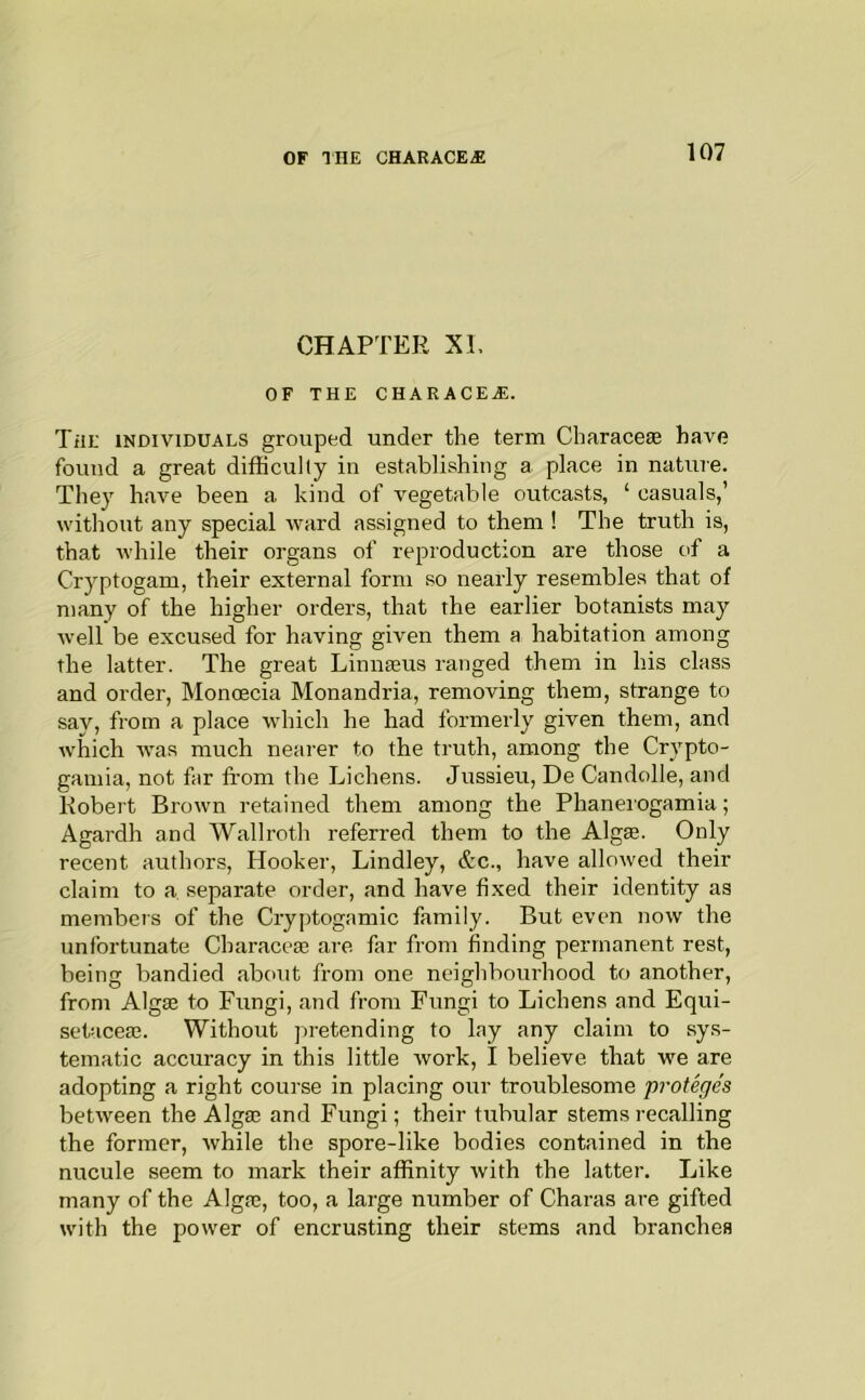 CHAPTER XI, OF THE CHARACEiE. TiiE INDIVIDUALS grouped under the term Characese have found a great difficulty in establishing a place in nature. They have been a kind of vegetable outcasts, ‘ casuals,’ without any special ward assigned to them ! The truth is, that while their organs of reproduction are those of a Cryptogam, their external form so nearly resembles that of many of the higher orders, that the earlier botanists may well be excused for having given them a habitation among the latter. The great Linnaeus ranged them in his class and order, Moncecia Monandria, removing them, strange to say, from a place which he had formerly given them, and which was much nearer to the truth, among the Crypto- gamia, not far from the Lichens. Jussieu, De Candolle, and Robert Brown retained them among the Phaneiogamia; Agardh and Wallroth referred them to the Algae. Only recent authors. Hooker, Lindley, &c., have allowed their claim to a separate order, and have fixed their identity as members of the Cryptogamic family. But even now the unfortunate Characeae are far from finding permanent rest, being bandied about from one neighbourhood to another, from Algse to Fungi, and from Fungi to Lichens and Equi- setaceae. Without pretending to lay any claim to sys- tematic accuracy in this little work, I believe that we are adopting a right course in placing our troublesome proteges between the Alga3 and Fungi; their tubular stems recalling the former, while the spore-like bodies contaiined in the nucule seem to mark their affinity with the latter. Like many of the Algae, too, a large number of Charas are gifted with the power of encrusting their stems and branches