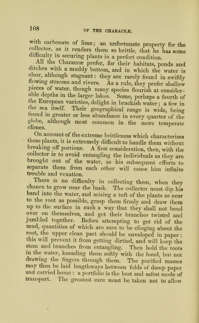 OF THE CHARACE^. With carbonate of lime; an unfortunate property for the m so brittle, that he has some difficulty in securing plants in a perfect condition. All the Characeae prefer, for their habitats, ponds and ditches with a muddy bottom, and in which the water is clear, although stagnant: they are rarely found in swiftly flowing streams and rivers. As a rule, they prefer shallow pieces of water, though many species flourish at consider- able depths in the larger lakes. Some, perhaps a fourth of the European varieties, delight in brackish water; a few in the sea itself. Their geographical range is wide, being found in greater or less abundance in every quarter of the globe, although most common in the more temperate climes. On account of the extreme brittleness which characterises these plants, it is extremely difficult to handle them without breaking off portions. A first consideration, then, with the collector is to avoid entangling the individuals as they are brought out of the water, as his subsequent efforts to separate them from each other will cause him infinite trouble and vexation. There is no difficulty in collecting them, when they chance to grow near the bank. The collector must dip his hand into the Avater, and seizing a tuft of the plants as near to the root as possible, grasp them firmly and draw them up to the surface in such a way that they shall not bend ovei on themselves, and get their branches twisted and jumbled togethei\ Before attempting to get rid of the mud, quantities of which are sure to be clinging about the root, the upper clean part should be enveloped in paper : this Avill prevent it from getting dirtied, and Avill keep the stem and branches from entangling. Then hold the roots in the Avater, kneading them softly Avith the hand, but not draAving the fingers thi’ough them. The purified masses may then be laid lengtliAvays between folds of damp paper and carried home : a portfolio is the best and s;ifest mode of transport. 1 he greatest care must be taken not to allow