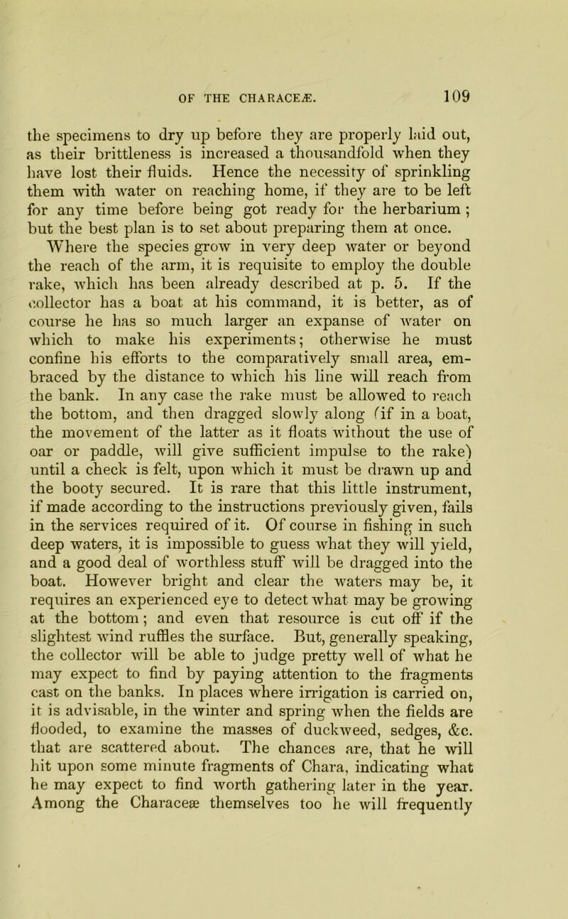 the specimens to dry up before they are properly laid out, as their brittleness is inci-eased a thousandfold when they have lost their fluids. Hence the necessity of sprinkling them vrith water on reaching home, if they are to be left for any time before being got ready for the herbarium ; but the best plan is to set about jareparing them at once. Where the species grow in very deep water or beyond the reach of tlie arm, it is requisite to employ the double rake, which has been already described at p. 5. If the collector has a boat at his command, it is better, as of course he has so much larger an expanse of water on which to make his experiments; otherwise he must confine his efforts to the comparatively small area, em- braced by the distance to which his line will reach fl’om the bank. In any case the rake must be allowed to reach the bottom, and then dragged slowly along Tif in a boat, the movement of the latter as it floats without the use of oar or paddle, will give sufficient impulse to the rake) until a check is felt, upon which it must be drawn up and the booty secured. It is rare that this little instrument, if made according to the instructions previously given, fails in the services required of it. Of course in fishing in such deep waters, it is impossible to guess what they wiU yield, and a good deal of worthless stuff Avill be dragged into the boat. However bright and clear the waters may be, it requires an experienced eye to detect rvhat may be growing at the bottom; and even that resource is cut off if the slightest wind ruffles the surface. But, generally speaking, the collector ■will be able to judge pretty well of what he may expect to find by paying attention to the fragments cast on the banks. In places where irrigation is carried on, it is advisable, in the winter and spring when the fields are flooded, to examine the masses of duckweed, sedges, &c. that are scattered about. The chances are, that he will hit upon some minute fragments of Chara, indicating what he may expect to find worth gathering later in the year. Among the Characes themselves too he will frequently