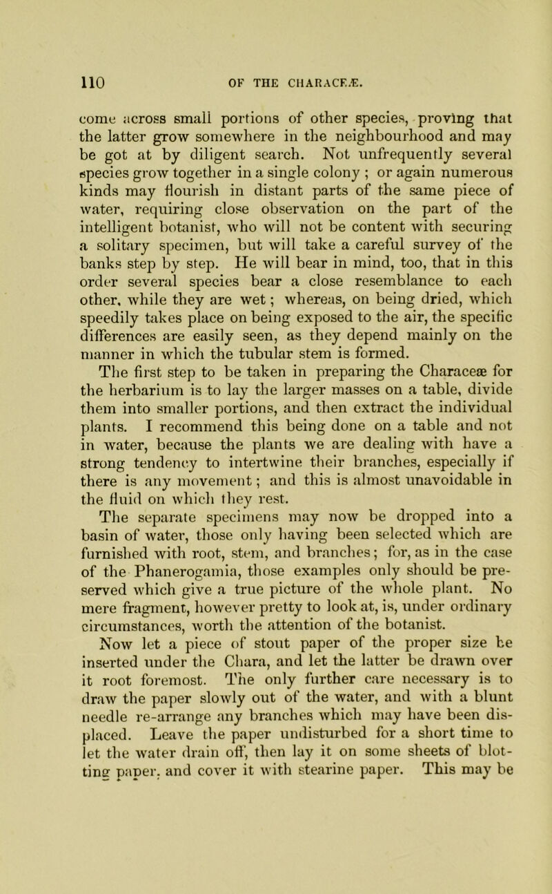 come across small portions of other species, proving that the latter grow somewhere in the neighbourhood and may be got at by diligent search. Not unfrequently several species grow together in a single colony ; or again numerous kinds may flourish in distant parts of the same piece of water, requiring close observation on the part of the intelligent botanist, who will not be content with securing a solitary specimen, but will take a careful survey of the banks step by step. He will bear in mind, too, that in this order several species bear a close resemblance to each Other, while they are wet; whereas, on being dried, which speedily takes place on being exposed to the air, the specific differences are easily seen, as they depend mainly on the manner in which the tubular stem is formed. Tlie first step to be taken in preparing the Characese for the herbarium is to lay the larger masses on a table, divide them into smaller portions, and then extract the individual plants. I recommend this being done on a table and not in water, because the plants we are dealing with have a strong tendency to intertwine their branches, especially if there is any movement; and this is almost unavoidable in the fluid on which they rest. The separate specimens may now be dropped into a basin of water, those only having been selected Avhich are furnished with root, stem, and branches; for, as in the case of the Phanerogamia, those examples only should be pre- served which give a true picture of the whole plant. No mere fragment, however pretty to look at, is, under ordinary circumstances, worth the attention of the botanist. Now let a piece of stout paper of the proper size be inserted under the Chara, and let the latter be drawn over it root foremost. The only further care necessary is to draw the paper slowly out of the water, and with a blunt needle re-arrange any branches which may have been dis- placed. Leave the paper undisturbed for a short time to let the water drain off, then lay it on some sheets of blot- tine paper, and cover it with stearine paper. This may be