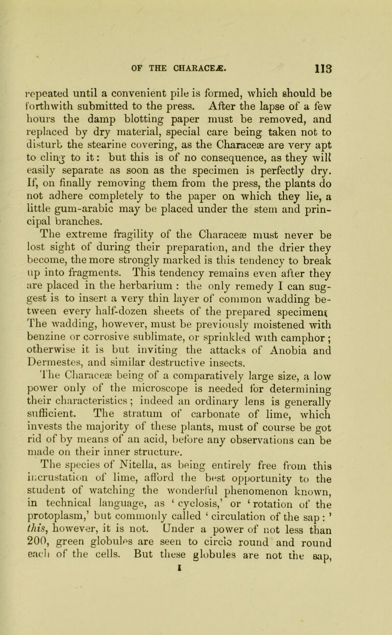 repeated until a convenient pile is formed, which should be forthwith submitted to the press. After the lapse of a few hours the damp blotting paper must be removed, and replaced by dry material, special care being taken not to disturb the stearine covering, as the Characese are very apt to cling to it: but this is of no consequence, as they will easily separate as soon as the specimen is perfectly dry. If, on finally removing them from the press, the plants do not adhere completely to the pa^Der on which they lie, a little gum-arabic may be placed under the stem and prin- cipal branches. The extreme fragility of the Characese must never be lost sight of during their preparation, and the drier they become, the more strongly marked is this tendency to break up into fi-agments. This tendency remains even after they are placed in the herbarium : the only remedy I can sug- gest is to insert, a very thin kyer of common wadding be- tween every half-dozen sheets of the prepared specimen^ The wadding, however, must be previously moistened -with benzine or corrosive sublimate, or sprinkled with camphor ; otherwise it is but inviting the attacks of Anobia and Derinestes, and similar destructive insects. 'I'he Cliaraceie being of a comparatively large size, a low power only of the microscope is needed for determining their characteristics; indeed an ordinary lens is generally sufficient. The stratum of carbonate of lime, which invests the majority of these plants, must of course be got rid of by means of an acid, before any observations can be made on their inner structure. The species of Nitella, as being entirel}^ free from this incrustation of lime, aftbrd tlie best opportunity to the student of watching the wonderful phenomenon known, in technical language, as ‘ cyclosis,’ or ‘ rotation of the protoplasm,’ but commonly called ‘ circulation of the sap: ’ this, however, it is not. Under a power of not less than 200, green globules are seen to circle round and round eacli of the cells. But these globules are not liie sap, 1