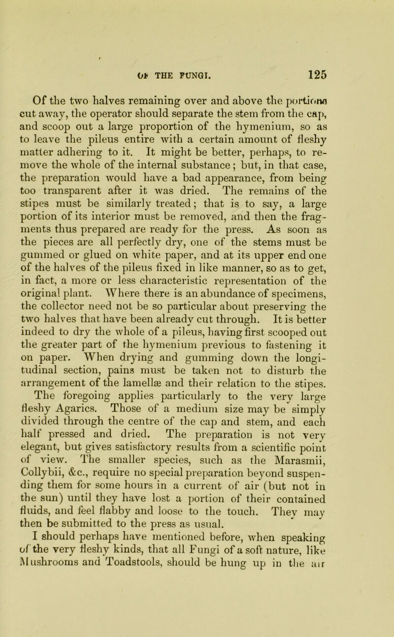 Of the two halves remaining over and above the portione cut away, the operator should separate the stem from the caj), and scoop out a large proportion of the hymenium, so as to leave the pileus entire with a certain amount of fleshy matter adhering to it. It might be better, perhaps, to re- move the whole of the internal substance; but, in that case, the preparation would have a bad appearance, from being too transparent after it was dried. The remains of the stipes must be similarly treated; that is to say, a large portion of its interior must be removed, and then the frag- ments thus prepared are ready for the press. As soon as the pieces are all perfectly dry, one of the stems must be gummed or glued on white paper, and at its upper end one of the halves of the pileus fixed in like manner, so as to get, in fact, a more or less characteristic representation of the original plant. Where there is an abundance of specimens, the collector need not be so particular about preserving the two halves that have been already cut through. It is better indeed to dry the whole of a pileus, having first scooped out the greater part of the hymenium previous to fastening it on paper. When drying and gumming down the longi- tudinal section, pains must be taken not to disturb the arrangement of the lamella and their relation to the stipes. The foregoing applies particularly to the very large fleshy Agarics. Those of a medium size may be simply divided through the centre of the cap and stem, and each half pressed and dried. The preparation is not very elegant, but gives satisfactory results from a scientific point of view. The smaller species, such as the Marasmii, CoUybii, &c., require no special preparation beyond suspen- ding them for some hours in a current of air (but not in the sun) until they have lost a portion of their contained fluids, and feel flabby and loose to the touch. They may then be submitted to the jn-ess as usual. I should perhaps have mentioned before, when speaking of the very fleshy kinds, that all Fungi of a soft nature, like Mushrooms and Toadstools, should be hung up in tlie air