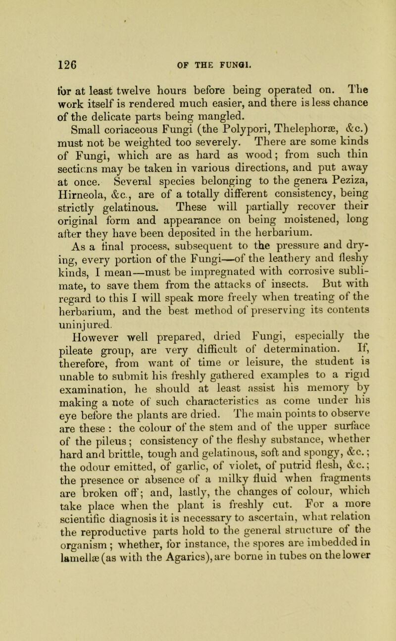 for at least twelve hours before being operated on. The work itself is rendered much easier, and there is less chance of the delicate parts being mangled. Small coriaceous Fungi (the Polypoid, Thelephorae, &c.) must not be weighted too severely. There are some kinds of Fungi, which are as hard as wood; from such thin sections may be taken in various directions, and put away at once. Several species belonging to the genera Peziza, Hirneola, &c., are of a totally different consistency, being strictly gelatinous. These will partially recover their original form and appearance on being moistened, long after they have been deposited in the herbarium. As a final process, subsequent to the pressure and dry- ing, every portion of the Fungi—of the leathery and fleshy kinds, I mean—must be impregnated with corrosive subli- mate, to save them from the attacks of insects. But with regard to this I will speak more freely when treating of the herbarium, and the best method of preserving its contents uninjured. However well prepared, dried Fungi, especially the pileate group, are very difficult of determination. If, therefore, from want of time or leisure, the student is unable to submit his freshly gathered examples to a rigid examination, he should at least assist his memory by making a note of such characteristics as come under his eye before the plants are dried. The main points to observe are these : the colour of the stem and of the upper surface of the pileus ; consistency of the Heshy substance, whether hard and brittle, tough and gelatinous, soft and spongy, &c.; the odour emitted, of garlic, of violet, of putrid flesh, »ic.; the presence or absence of a milky fluid when fragments are broken off; and, lastly, the changes of colour, which take place when the plant is freshly cut. For a more scientific diagnosis it is necessary to ascertain, what relation the reproductive parts hold to the general structure of the organism ; whether, for instance, the spores are imbedded in lamella2(as with the Agarics), are borne in tubes on the lower