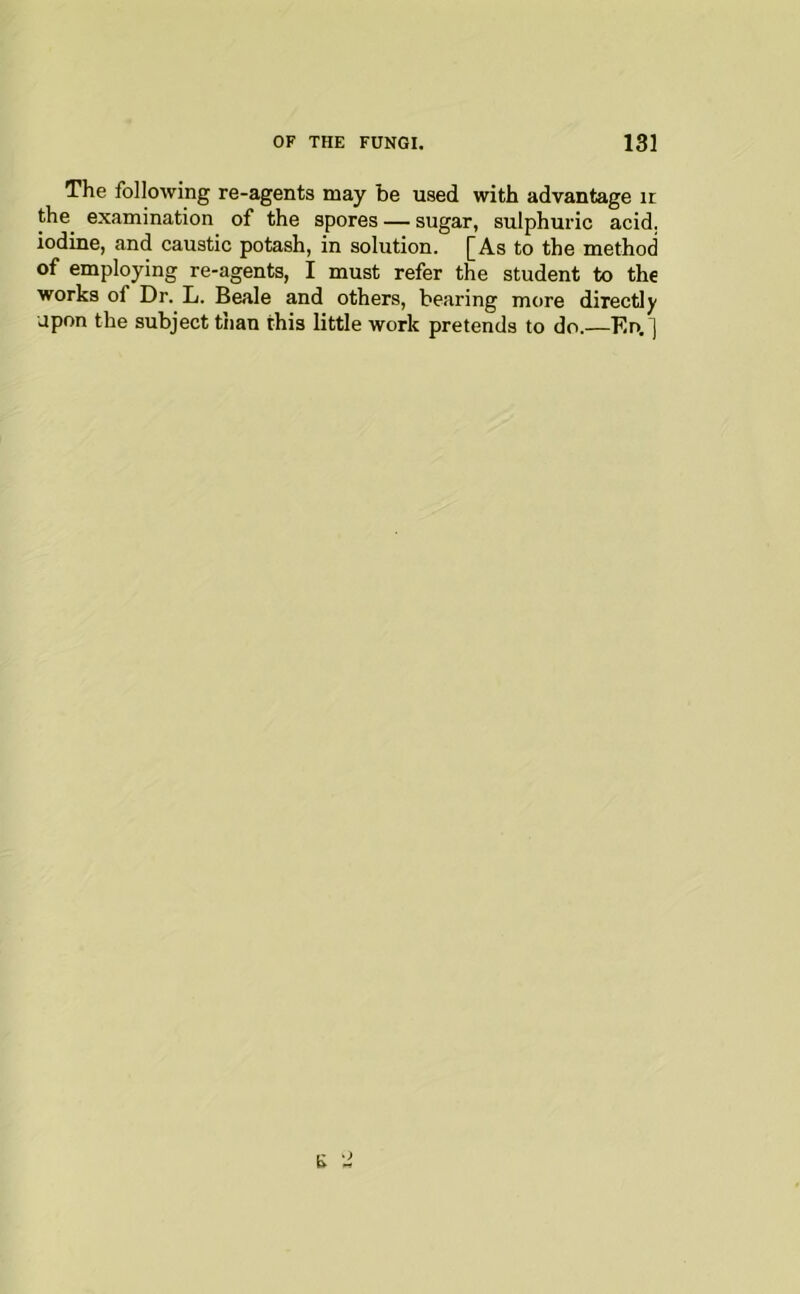 The following re-agents may be used with advantage it the examination of the spores — sugar, sulphuric acid, iodine, and caustic potash, in solution. [As to the method of employing re-agents, I must refer the student to the works of Dr. L. Beale and others, bearing more directly upon the subject than this little work pretends to do.—En.]