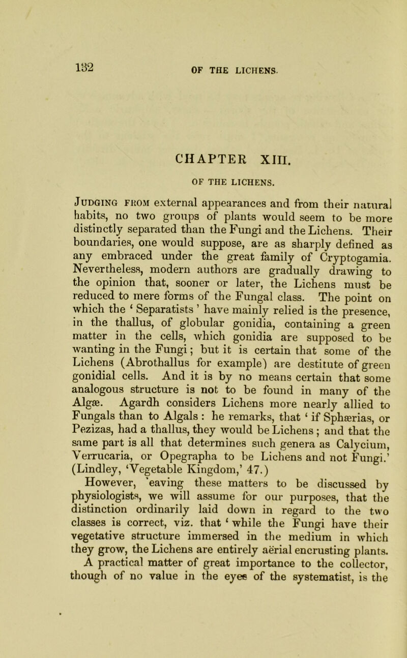 1132 CHAPTER XIII. OF THE LICHENS. Judging fkom external appearances and from their natural habits, no two groups of plants would seem to be more distinctly separated than the Fungi and the Lichens. Their boundaries, one would suppose, are as sharply defined as any embraced under the great family of Cryptogamia. Nevertheless, modern authors are gradually drawing to the opinion that, sooner or later, the Lichens must be reduced to mere forms of the Fungal class. The point on which the ‘ Separatists ’ have mainly relied is the presence, in the thaUus, of globular gonidia, containing a green matter in the cells, which gonidia are supposed to be Avanting in the Fungi; but it is certain that some of the Lichens (Abrothallus for example) are destitute of green gonidial cells. And it is by no means certain that some analogous structure is not to be found in many of the Algae. Agardh considers Lichens more nearly allied to Fungals than to Algals : he remarks, that ‘ if Sphaerias, or Pezizas, had a thallus, they would be Lichens ; and that the same part is all that determines such genera as Calycium, VeiTucaria, or Opegrapha to be Lichens and not Fungi.’ (Lindley, ‘Vegetable Kingdom,’ 47.) However, ’eaving these matters to be discussed by physiologists, we will assume for our purpo.ses, that the distinction ordinarily laid down in regard to the two classes is correct, viz. that ‘ while the Fungi have their vegetative structure immersed in the medium in which they grow, the Lichens are entirely aerial encrusting plants. A practical matter of great importance to the collector, though of no value in the eyes of the systematist, is the