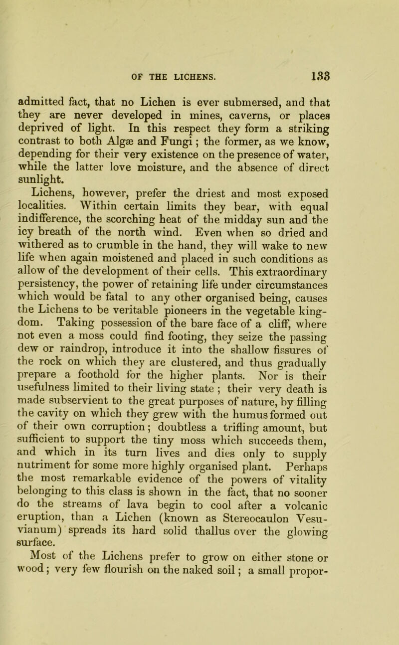admitted fact, that no Lichen is ever submersed, and that they are never developed in mines, caverns, or places deprived of light. In this respect they form a striking contrast to both Algte and Fungi ; the former, as we know, depending for tlieir very existence on the presence of water, while the latter love moisture, and the absence of direct sunlight. Lichens, however, prefer the driest and most exposed localities. Within certain limits they bear, with equal indifference, the scorching heat of the midday sun and the icy breath of the north wind. Even when so dried and withered as to crumble in the hand, they will wake to new life when again moistened and placed in such conditions as allow of the development of their cells. This extraordinary persistency, the power of retaining life under circumstances which would be fatal to any other organised being, causes the Lichens to be veritable pioneers in the vegetable king- dom. Taking possession of the bare face of a chff, where not even a moss could find footing, they seize the passing dew or raindrop, introduce it into the shallow fissures of the rock on which they are clustered, and thus gradually prepare a foothold for the higher plants. Nor is their useftilness limited to their living state ; their very death is made subservient to the great purposes of nature, by filling the cavity on which they grew with the humus formed out of their own corruption; doubtless a trifling amount, but sufficient to support the tiny moss which succeeds them, and which in its turn lives and dies only to supply nutriment for some more highly organised plant. Perhaps the most remarkable evidence of the powers of vitality belonging to this class is shown in the fact, that no sooner do the streams of lava begin to cool after a volcanic eruption, than a Lichen (known as Stereocaulon Vesu- vianum) spreads its hard solid thallus over the glowing surface. Most of the Lichens prefer to grow on either stone or wood; very few flourish on the naked soil; a small propor-