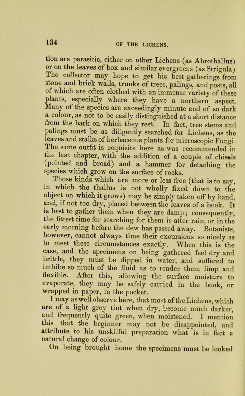 184 tion are parasitic, either on other Lichens (as Abrothallus) or on the leaves of box and similar evergreens (as Strigula) The collector may hope to get his best gatherings from stone and brick walls, trunks of trees, palings, and posts, all of which are often clothed with an immense variety of these plants, especially where they have a northern aspect. Many of the species are exceedingly minute and of so dark a colour, as not to be easily distinguished at a short distance from the bark on which they rest. In fact, tree stems and palings must be as diligently searched for Lichens, as the leaves and stalks of herbaceous plants for microscopic Fungi. The s;ime outfit is requisite here as was recommended in the last chapter, with the addition of a couple of chisels (pointed and broad) and a hammer for detaching the species which grow on the surface of rocks. Those kinds which are more or less free (that is to say, in which the thallus is not wholly fixed down to the object on which it grows) may be simply taken off by hand, ^d, if not too dry, placed between the leaves of a book. It is best to gather them when they are damp; consequentl}q the fittest time for searching for them is after rain, or in the early morning before the dew has passed away. Botanists, however, cannot always time their excursions so nicely as to meet these circumstances exactly. When this is the case, and the specimens on being gathered feel dry and brittle, they must be dipped in water, and suffered to imbibe so much of the fluid as to render them limp and flexible. After this, allowing the surface moisture to evaporate, they may be safely carried in the book, or wrapped in paper, in the pocket. I may as well observe here, that most of theLichens, which are of a light grey tint when dry, become much darker, and frequently quite green, when moistened. I mention this that the beginner may not be disappointed, and attribute to his unskilful prepai'ation what is in fact a natural change of colour. On being brought home the specimens must be looked