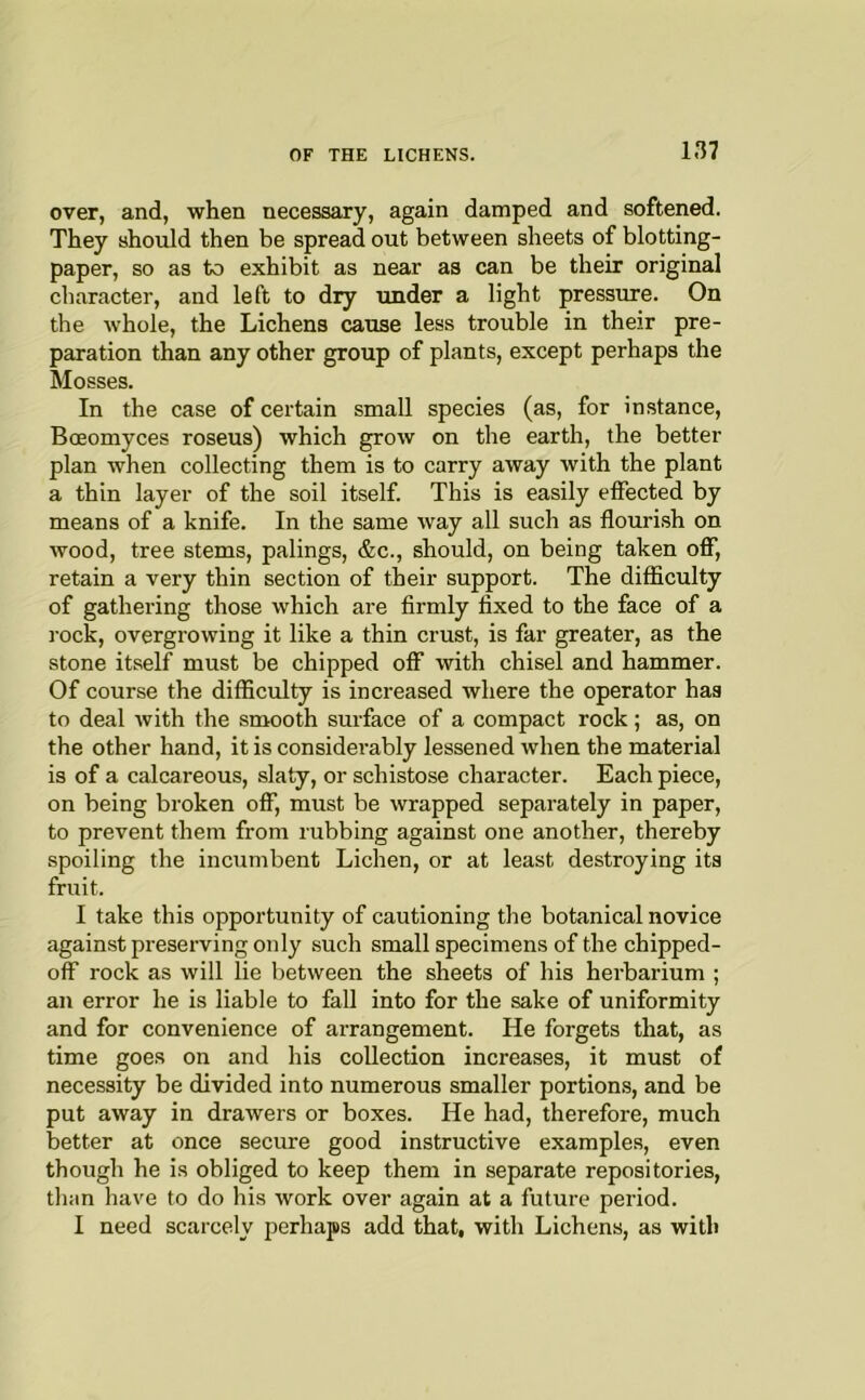 over, and, when necessary, again damped and softened. They should then be spread out between sheets of blotting- paper, so as to exhibit as near as can be their original character, and left to dry under a light pressure. On the whole, the Lichens cause less trouble in their pre- paration than any other group of plants, except perhaps the Mosses. In the case of certain small species (as, for instance, Bceomyces roseus) which grow on the earth, the better plan when collecting them is to carry away with the plant a thin layer of the soil itself. This is easily effected by means of a knife. In the same way all such as flourish on wood, tree stems, palings, &c., should, on being taken ofT, retain a very thin section of their support. The difficulty of gathering those which are firmly fixed to the face of a rock, overgrowing it like a thin crust, is far greater, as the stone itself must be chipped off with chisel and hammer. Of course the difficulty is increased where the operator has to deal with the smooth surface of a compact rock; as, on the other hand, it is considerably lessened when the material is of a calcareous, slaty, or schistose character. Each piece, on being broken off, must be wrapped separately in paper, to prevent them from rubbing against one another, thereby spoiling the incumbent Lichen, or at least destroying its fruit. I take this opportunity of cautioning the botanical novice against preserving only such small specimens of the chipped- off rock as will lie between the sheets of his herbarium ; an error he is liable to fall into for the sake of uniformity and for convenience of arrangement. He forgets that, as time goes on and his collection increases, it must of necessity be divided into numerous smaller portions, and be put away in drawers or boxes. He had, therefore, much better at once secure good instructive examples, even though he is obliged to keep them in separate repositories, tlian have to do his work over again at a future period. I need scarcely perhaps add that, with Lichens, as with